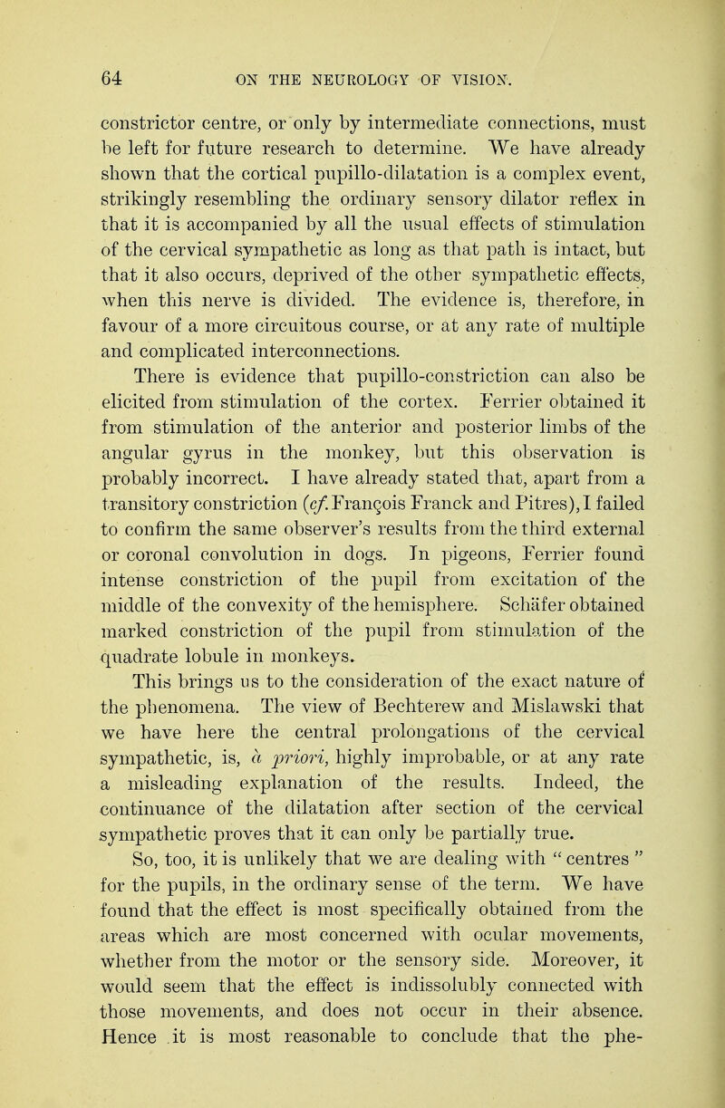 constrictor centre, or only by intermediate connections, must he left for future research to determine. We have already shown that the cortical pupillo-dilatation is a complex event, strikingly resembling the ordinary sensory dilator reflex in that it is accompanied by all the usual effects of stimulation of the cervical sympathetic as long as that path is intact, but that it also occurs, deprived of the other sympathetic effects, when this nerve is divided. The evidence is, therefore, in favour of a more circuitous course, or at any rate of multiple and complicated interconnections. There is evidence that pupillo-constriction can also be elicited from stimulation of the cortex. Ferrier obtained it from stimulation of the anterior and posterior limbs of the angular gyrus in the monkey, but this observation is probably incorrect. I have already stated that, apart from a transitory constriction (c/. Francois Franck and Pitres), I failed to confirm the same observer's results from the third external or coronal convolution in dogs. In pigeons, Ferrier found intense constriction of the pupil from excitation of the middle of the convexity of the hemisphere. Schafer obtained marked constriction of the pupil from stimulation of the quadrate lobule in monkeys. This brings us to the consideration of the exact nature of the phenomena. The view of Bechterew and Mislawski that we have here the central prolongations of the cervical sympathetic, is, a priori, highly improbable, or at any rate a misleading explanation of the results. Indeed, the continuance of the dilatation after section of the cervical sympathetic proves that it can only be partially true. So, too, it is unlikely that we are dealing with  centres  for the pupils, in the ordinary sense of the term. We have found that the effect is most specifically obtained from the areas which are most concerned with ocular movements, whether from the motor or the sensory side. Moreover, it would seem that the effect is indissolubly connected with those movements, and does not occur in their absence. Hence it is most reasonable to conclude that the phe-