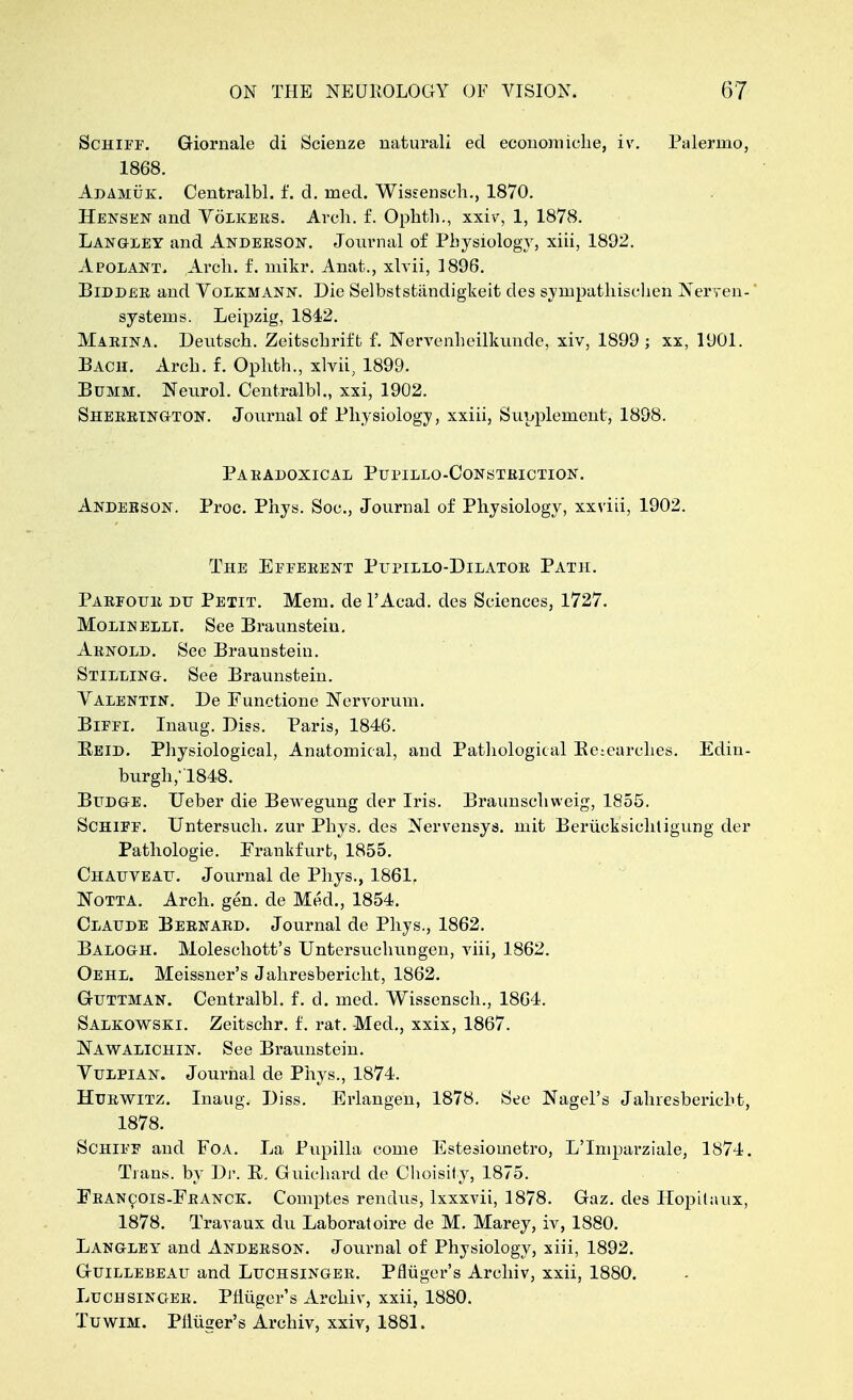 Schiff. Giornale di Scienze natural! ed economiche, iv. Palermo, 1868. Adamuk. Centralbl. f. d. med. Wissensch., 1870. Hensen and Volkers. Arch. f. Ophth., xxiv, 1, 1878. Langley and Anderson. Journal of Physiology, xiii, 1892. Apolant, Arch. f. mikr. Anat., xlvii, 1896. Bidder and Volkmann. Die Selbststandigkeit cles sympathischeh Nerven- * systems. Leipzig, 1842. Marina. Deutsch. Zeitschrift f. Nervenheilkunde, xiv, 1899 ; xx, 1901. Bach. Arch. £. Ophth., xlvii, 1899. Bum si. Neurol. Centralbl., xxi, 1902. Sherrington. Journal of Physiology, xxiii, Supplement, 1898. Paradoxical Pupillo-Consteiction. Anderson. Proc. Phys. Soc, Journal of Physiology, xxviii, 1902. The Efferent Pupillo-Dilator Path. Parfour du Petit. Mem. de l'Acad. des Sciences, 1727. Molinelli. See Braunstein. Arnold. See Braunstein. Stilling. See Braunstein. Valentin. De Functione Nervorum. Biffi. Inaug. Diss. Paris, 1846. Reid. Physiological, Anatomical, and Pathological Researches. Edin- burgh, 1848. Budge. Ueber die Bewegung der Iris. Braunschweig, 1855. Schiff. Untersuch. zur Phys. des Nervensys. mit Berucksichtigung der Pathologic Frankfurt, 1855. Chauveau. Journal de Phys., 1861. Notta. Arch. gen. de Med., 1854. Claude Bernard. Journal de Phys., 1862. Balogh. Moleschott's Untersuchungen, viii, 1862. Oehl. Meissner's Jahresbericht, 1862. Guttman. Centralbl. f. d. med. Wissensch., 1864. Salkowski. Zeitschr. f. rat. Med., xxix, 1867. Nawalichin. See Braunstein. Vulpian. Journal de Phys., 1874. Hurwitz. Inaug. Diss. Erlangen, 1878. See Nagel's Jahresbericht, 1878. Schiff and Foa. La Pupilla come Estesiometro, L'Imparziale, 1874. Trans, by Dr. R, Guiehard de Choisity, 1875. Francois-France. Comptes rendus, lxxxvii, 1878. Gaz. des Hopitaux, 1878. Travaux du Laboratoire de M. Marey, iv, 1880. Langley and Anderson. Journal of Physiology, xiii, 1892. Guillebeau and Luchsinger. Pfliiger's Archiv, xxii, 1880. Luchsinger. Prluger's Archiv, xxii, 1880. Tuwim. Pfliiger's Archiv, xxiv, 1881.