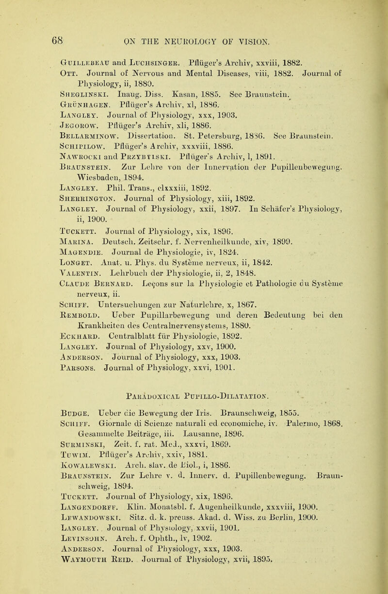 GtUIllebeau and Luchsingee. Pfluger's Archiv, xxviii, 1882. Ott. Journal of Nervous and Mental Diseases, viii, 1882. Journal of Physiology, ii, 1880. Sheglinski. Inaug. Diss. Kasan, 1885. See Braunstein. GtEunhagen. Pfliiger's Archiv, xl, 1886. Langley. Journal of Physiology, xxx, 1903. Jegoeow. Pfluger's Archiv, xli, 1886. Bellaeminow. Dissertation. St. Petersburg, 1836. See Braunstein. ScinriLOW. Pfliiger's Archiv, xxxviii, 1886. Naweocki and Pezybelski. Pfluger's Archiv, 1, 1891. Braunstein. Zur Lehre von der Innervation der Pupillenbewegung. Wiesbaden, 1894. Langley. Phil. Trans., clxxxiii, 1892. Sheeeington. Journal of Physiology, xiii, 1892. Langley. Journal of Physiology, xxii, 1897. In Schafer's Physiology, ii, 1900. Tctckett. Journal of Physiology, xix, 1896. Maeina. Deutsch. Zeitschr. f. Nervenheilkunde, xiv, 1899. Magendie. Journal de Physiologie, iv, 1824. Longet, Anat. u. Phys. du Systeme nerveux, ii, 1842. Yalentin. Lehrbuch der Physiologie, ii, 2, 1848. Claude Beenaed. Lemons sur la Physiologie et Pathologie du Systeme nerveux, ii. Schife. Untersuchungen zur Naturlehre, x, 1867. Pembold. Ueber Pupillarbewegung und deren Bedeutung bei den Krankheiten des Centralnervensyetems, 1880. Eckhaed. Centralblatt fiir Physiologie, 1892. Langley. Journal of Physiology, xxv, 1900. Andeeson. Journal of Physiology, xxx, 1903. Paesons. Journal of Physiology, xxvi, 1901. Paeadoxical Pupillo-Dilatation. Bddge. Ueber die Bewegung der Iris. Braunschweig, 1855. Scuiff. Giornale di Scienze naturali ed economiche, iv. Palermo, 1868. Gesammelte Beitrage, iii. Lausanne, 1896. Sueminski, Zeit. f. rat. MeJ., xxxvi, 1869. TtrwiM. Pfluger's Archiv, xxiv, 1881. , . ; Kowalewski. Arch. siav. de Biol., i, 1886. Beaunstein. Zur Lehre v. d. Innerv. d. Pupillenbewegung. Braun- schweig, 1894. Tuckett. Journal of Physiology, xix, 1896. Langendoeff. Klin. Monalsbl. f. Augenheilkunde, xxxviii, 1900. Lewandowskt. Sitz. d. k. preuss. Akad. d. Wiss. zu Berlin, ,1900. Langley. . Journal of Physiology, xxvii, 1901,. Levinsohn. Arch. f. Ophth., Iv, 1902. Ajsdeeson. Journal of Physiology, xxx, 1903. Waymouth Eeid. Journal of Physiology, xvii, 1895.