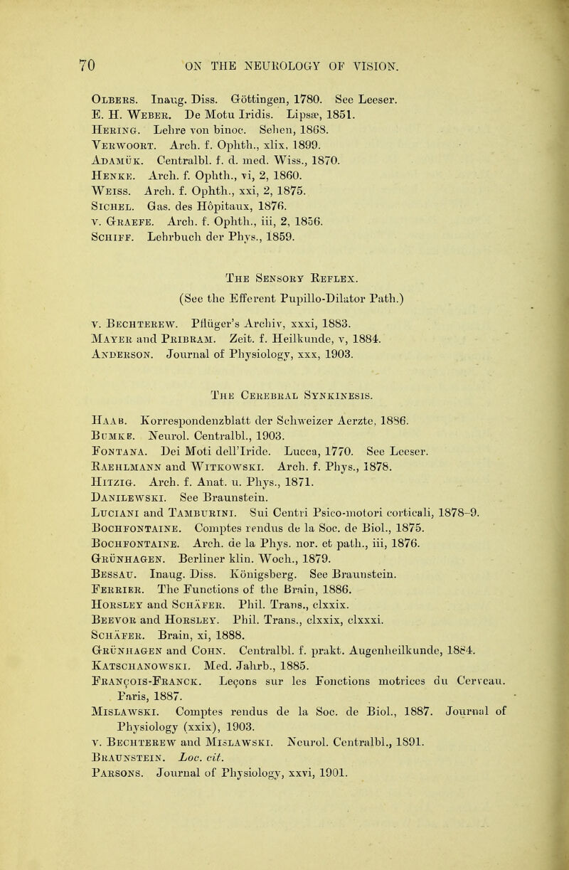 Olbers. Inaug. Diss. Gottingen, 1780. See Leeser. E. H. Webee. De Motu Iridis. Lipase, 1851. Hering. Lelire von binoe. Selien, 1868. Yeewooet. Arch. f. Ophth., xlix, 1899. Ad Amu k. Centralbl. f. d. rued. Wiss., 1870. Henke. Arch. f. Oplith., \i, 2, 1860. Weiss. Arch. f. Ophth., xxi, 2, 1875. Sichel. Gas. des Hopitaux, 1876. v. Geaefe. Arcb. f. Ophth., iii, 2, 1856. Schief. Lehrbuch der Phys., 1859. The Sensory Eeflex. (See the Efferent Pupillo-Dilator Path.) v. Bechteeew. Pfliiger's Archiv, xxxi, 1883. Mayee and Peibeam. Zeit. f. Heilkunde, v, 1884. Anbeeson. Journal of Physiology, xxx, 1903. The Ceeebeal Synkinesis. Haab. Korrespondenzblatt der Sclrweizer Aerzte, 18B6. Bumke. Neurol. Centralbl., 1903. Fontana. Dei Moti dell'Iride. Lucca, 1770. See Leeser. Raehlmann and Witkowski. Arch. f. Phys., 1878. Hitzig. Arch. f. Anat. u. Phys., 1871. Danilewski. See Braunstein. Luciani and Tambueini. Sui Centri Psico-motori corticali, 1878-9. Bocheontaine. Comptes rendus de la Soc. de Biol., 1875. Bocheontaine. Arch, de la Phys. nor. et path., iii, 1876. Gbunhaoken. Berliner klin. Woch., 1879. Bessau. Inaug. Diss. Ivonigsberg. See Braunstein. Feeeiee. The Functions of the Brain, 1886. Hoesley and Schaeee. Phil. Trans., clxxix. Beevoe and Hoesley. Phil. Trans., clxxix, clxxxi. Schaeee. Brain, xi, 1888. Geunhagen and Cohn. Centralbl. f. prakt. Augenheilkunde, 1884. Katschanowski, Med. Jahrb., 1885. Feancois-Feanck. Lecons sur les Fonctions niotrices du Cerveau. Paris, 1887. Mislawski. Coinptes rendus de la Soc. de Biol., 1887. Journal of Physiology (xxix), 1903. v. Bechteeew and Mislawski. Neurol. Centralbl., 1S91. Braunstein. Loc. cit. Parsons. Journal of Physiology, xxvi, 1901.