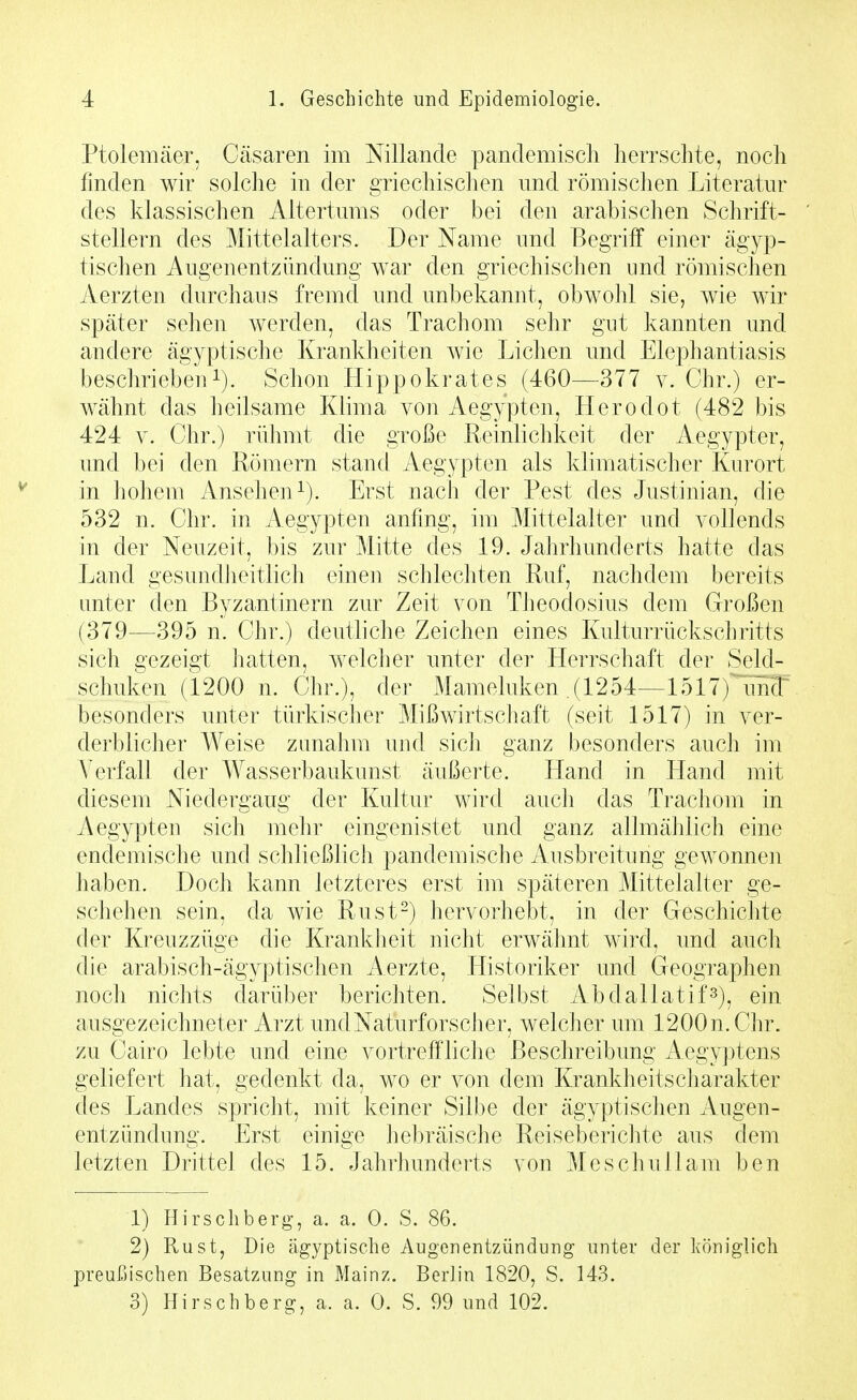 Ptolemäer, Cäsaren im Nillande pandemiscli herrschte, noch finden wir solche in der griechischen und römischen Literatur des klassischen Altertums oder bei den arabischen Schrift- stellern des Mittelalters. Der Name und Begriif einer ägyi^- tischen Augenentzündung war den griechischen und römischen Aerzten durchaus fremd und unbekannt, obwohl sie, wie wir später sehen werden, das Trachom sehr gut kannten und andere ägyptische Krankheiten wie Liehen und Elephantiasis beschriebeuSchon Hippokrates (460^—^377 v. Chr.) er- wähnt das heilsame Klima von Aegypten, Herodot (482 bis 424 V. Chr.) rühmt die große Reinlichkeit der Aegypter, und bei den Römern stand Aegypten als klimatischer Kurort in hohem Ansehen^). Erst nach der Pest des Justinian, die 532 n. Chr. in Aegypten anfing, im Mittelalter und vollends in der Neuzeit, bis zur Mitte des 19. Jahrhunderts hatte das Land gesundheitlich einen schlechten Ruf, nachdem bereits unter den Byzantinern zur Zeit von Theodosius dem Großen (379—395 n. Chr.) deuthche Zeichen eines Kulturrückschritts sich gezeigt hatten, welcher unter der Herrschaft der Seld- schuken (1200 n. Chr.), der Mameluken (1254—1517)^!^ besonders unter türkischer Mißwirtschaft (seit 1517) in ver- derblicher Weise zunahm und sich ganz besonders auch im Verfall der Wasserbaukunst äußerte. Hand in Hand mit diesem Niedergaug der Kultur wird auch das Trachom in Aegypten sich mehr eingenistet und ganz allmählich eine endemische und schließlich pandemische Ausbreitung gewonnen haben. Doch kann letzteres erst im späteren Mittelalter ge- schehen sein, da wie Rust-) hervorhebt, in der Geschichte der Kreuzzüge die Krankheit nicht erwähnt wird, und aucli die arabisch-ägyptischen Aerzte, Historiker und Geographen noch nichts darüber berichten. Selbst Abdallatif^), ein ausgezeichneter Arzt und Naturforscher, welcher mn 1200n.Chr. zu Cairo lebte und eine vortreffliche Beschreibung Aegy]3tens geliefert hat, gedenkt da, wo er von dem KrankheitsCharakter des Landes spricht, mit keiner Silbe der ägyptischen Augen- entzündung. Erst einige hebräische Reiseberichte aus dem letzten Drittel des 15. Jahrhunderts von Meschullam ben 1) Hirschberg, a. a. 0. S. 86. 2) Rust, Die ägyptische Augenentzündung unter der königlich preußischen Besatzung in Mainz. Berlin 1820, S. 143. 3) Hirschberg, a. a. 0. S. 99 und 102.