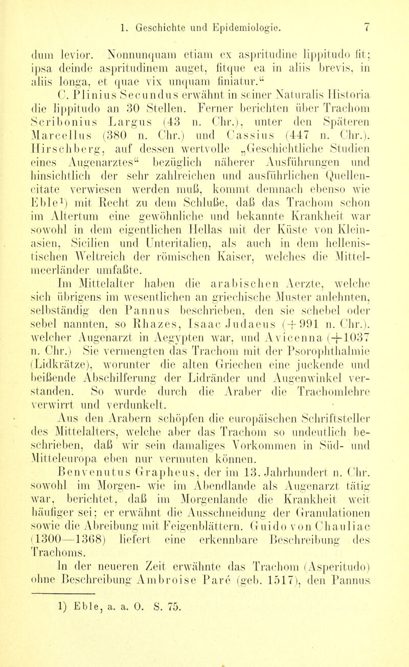 (luiii levior. Nonnim(|uam etiaiii ex aspritudine lippitudo fit; ipsa deinde aspritudinem aiiget, fitqiie ea in aliis brevis, in aliis longa, et quae vix imcpiam fmiatnr. C. Plinius Secundus erwähnt in seiner Naturalis Historia die lippitiido an 30 Stellen. Ferner berichten über Trachom Scribonins Largus (43 n. Chr.), unter den Späteren Marcellus (380 n. Chr.) und Cassius (447 n. Chr.). Hirscliberg, auf dessen wertvolle „Geschichtliche Studien eines Augenarztes^' bezüglich näherer Ausführungen und hinsichtlich der sehr zahlreichen und ausführlichen Quellen- citate verwiesen werden muß, kommt demnach ebenso wie Eble^) mit Recht zu dem Schluße, daß das Trachom schon im Altertum eine gewöhnliche und bekannte Krankheit war sowohl in dem eigentlichen Hellas mit der Küste von Klein- asieu, Sicilien und ünteritalien, als auch in dem hellenis- tischen Welti-eich der römischen Kaiser, welches die Mittel- meerländer umfaßte. Im Mittelalter haben die arabischen Aerzte, welche sich übrigens im wesentlichen an griechische Muster anlehnten, selbständig den Pannus beschrieben, den sie schebel oder sebel nannten, so Rhazes, Lsaac Judaeus (-f 991 n. Chr.). welcher Augenarzt in Aegypten war, und Avicenna (+1037 n. Chr.) Sie vermengten das Trachom mit der Psorophthalmie (Lidkrätze), worunter die alten Griechen eine juckende und beißende Abschilferung der Lidränder und Augenwinkel ver- standen. So wurde durch die Araber die Tracliomlehre verwirrt und verdunkelt. Aus den Arabern schöpfen die europäischen Schriftsteller des Mittelalters, welche aber das Trachom so undeutlich be- schrieben, daß wir sein damaliges Vorkommen in Süd- und Mitteleuropa eben nur vermuten können. Benvenutus Grapheus, der im 13. eJahrlmndert n. Chr. sowohl im Morgen- wie im Abendlande als Augenarzt tätig Avar, berichtet, daß im Morgenlande die Krankheit weit häufiger sei; er erwähnt die Ausschneidung der Granulationen sowie die Abreibung mit Feigenblättern. Guido von Chauliac (1300—1368) liefert eine erkennbare Beschreibung des Trachoms. In der neueren Zeit erwähnte das Trachom (Asperitudo) ohne Beschreibung Ambroise Pare (gel). 1517), den Pannus