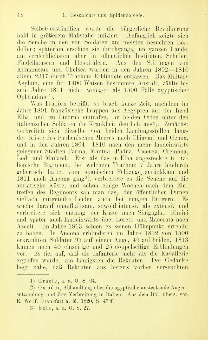 Selbstverständlich wurde die bürgerliche Bevölkeruno- bald in größerem Maßstabe infiziert. Anfänglich zeigte sicli die Seuche in den von Soldaten am meisten besuchten Bor- dellen; späterhin erschien sie durchgängig im ganzen Lande, am verderblichsten aber in öffentlichen Instituten, Schulen, Findelhäusern und Hospitälern. Aus den Stiftungen von Kilmanisam und Chelsea wurden in den Jahren 1802—1810 allein 2317 durch Trachom Erblindete entlassen. Das Militarv Asylum, eine für 1400 Waisen bestimmte Anstalt, zählte bis zum Jahre 1811 nicht weniger als 1500 Fälle ägyptischer Ophthalmie ^). Was Italien betriffst, so brach kurze Zeit, naclidem im Jahre 1801 französische Truppen aus Aegypten auf der Insel Elba und zu Livorno eintrafen, an beiden Orten unter den italienischen Soldaten die Krankheit deutlich aus-). Zunächst verbreitete sich dieselbe von beiden Landungsstellen längs der Küste des tyrrhenisclien Meeres nach Chiavari und Genua, und in den Jahren 1804—1810 nach den mehr landeinwärts gelegenen Städten Parma, Mantua, Padua, Yicenza, Cremona, Lodi und Mailand. Erst als das in Elba angesteckte 6. ita- lienische Regiment, bei welchem Trachom 7 Jahre hindurch geherrscht hatte, vom spanischen Feldzuge^ zurückkam und 1811 nach Ancona ging3), verbreitete es die Seuche auf die adriatische Küste, und schon einige Wochen nach dem Ein- treff'en des Regiments sah man das, den öffentlichen Dirnen \delfach mitgeteilte Leiden auch bei einigen Bürgern. Es wuchs darauf unaufhaltsam, sowohl intensiv als extensiv und verbreitete sich entlang der Küste nach Sinigaglia, Rimini und später auch landeinwärts über Loreto und Macerata nach Ascoli. Im Jahre 1813 schien es seinen Höhepunkt erreicht zu haben. In Ancona erblindeten im Jahre 1812 von 1500 erkrankten Soldaten 97 auf einem Auge, 49 auf beiden, 1813 kamen noch 40 einseitige und 25 doppelseitige Erblindungen vor. Es fiel auf, daß die Infanterie mehr als die Kavallerie ergriff'en wurde, am häufigsten die Rekruten. Der Gedanke liegt nahe, daß Rekruten aus bereits vorher verseuchten 1) Graefe, a. a. 0. S. 64. 2) Omodei, Abhandlung über die ägyptische ansteckende Augen- entzündung und ihre Verbreitung in Italien. Aus dem Ital. übers, von E. Wolf, Frankfurt a. M. 1820, S. 47ff.