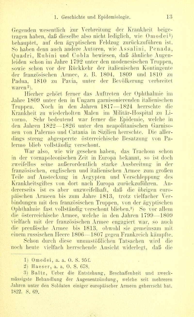 Gegenden wesentJicli zur Verbreitung der Krankheit beige- tragen haben, daß dieselbe also nicht lediglich, wie Omodei^) behauptet, auf den ägyptischen Feldzag zurückzuführen ist. So haben denn auch andere Autoren, wie Assalini, Penada, Quadri, Rubini und Gobla bewiesen, daß ähnliche Augen- leiden schon im Jahre 1792 unter den modenesischen Truppen, sowie schon vor der Rückkehr der italienischen Kontingente der französischen Armee, z. B. 1804, 1809 und 1810 zu Padua, 1810 zu Pavia, unter der Bevölkerung verbreitet waren-). Hierher gehört ferner das Auftreten der Ophthalmie im Jahre 1809 unter den in Ungarn garnisonierenden italienischen Truppen. Noch in den Jahren 1817—1824 herrschte die Krankheit zu wiederholten Malen im Militär-Hospital zu Li- vorno. Sehr bedeutend war ferner die Epidemie, welche in den Jahren 1822—1826 unter den neapolitanischen Garniso- nen von Palermo und Catania in Sizilien herrschte. Die aller- dings streng abgesperrte österreichische Besatzung von Pa- lermo blieb vollständig verschont. War also, wie wir gesehen haben, das Trachom schon in der vornapoleonischen Zeit in Europa bekannt, so ist doch zweifellos seine außerordenthch starke Ausbreitung in der französischen, englischen und italienischen Armee zum großen Teile auf Ansteckung in Aegypten imd Verschleppung des Krankheitsgiftes von dort nach Europa zurückzufüliren. An- dererseits ist es aber unzweifelhaft, daß die übrigen euro- päischen Armeen bis zum Jahre 1813, trotz vielfacher Ver- bindungen mit den französischen Truppen, von der ägyptischen Ophthalmie fast vollständig verschont blieben.^) So vor allem die österreichische Armee, welche in den Jahren 1799—1809 vielfach mit der französischen Armee engagiert war, so auch die preußische Armee bis 1813, obwohl sie gemeinsam mit einem russischen Heere 1806—1807 gegen Frankreich kämpfte. Schon durch diese unumstößlichen Tatsachen wird die noch heute vielfach herrschende Ansicht widerlegt, daß die 1) Omodei, a. a. 0. S. 95f. 2) Haeser, a. a. 0. S. 678. 3) Baltz, üeber die Entstehung, Beschaffenheit und zweclc- mässigste Behandlung der Augenentzündung, welche seit mehreren Jahren unter den Soldaten einiger europäischer Armeen geherrscht hat. 1822. S. 69.