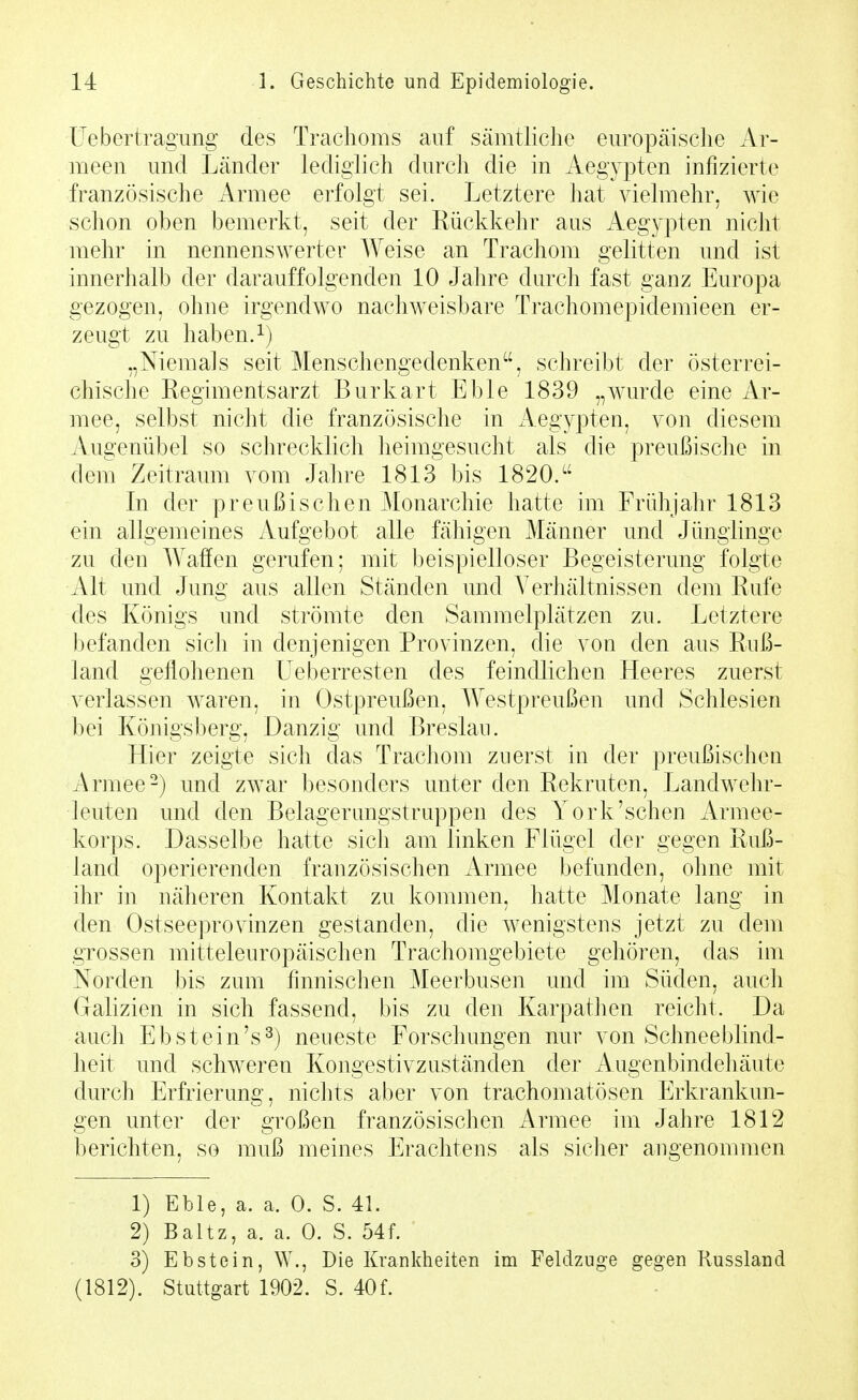 üebertragung des Trachoms auf sämtliche europäische Ar- meen und Länder lediglich durch die in Aegypten infizierte französische Armee erfolgt sei. Letztere hat vielmehr, wie schon oben bemerkt, seit der Rückkehr aus Aeg3'pten nicht mehr in nennenswerter Weise an Trachom gelitten und ist innerhalb der darauffolgenden 10 Jahre durch fast ganz Europa gezogen, ohne irgendwo nachweisbare Trachomepidemieen er- zeugt zu haben.^) „Niemals seit Menschengedenken, schreibt der österrei- chische Regimentsarzt Burkart Eble 1839 „wurde eine Ar- mee, selbst nicht die französische in Aegypten, von diesem Augenübel so schrecklich heimgesucht als die preußische in dem Zeitraum vom Jahre 1813 bis 1820. In der preußischen Monarchie hatte im Frühjahr 1813 ein allgemeines Aufgebot alle fähigen Männer und Jünglinge zu den Waffen gerufen; mit beispielloser Begeisterung folgte Alt und Jung aus allen Ständen und Verhältnissen dem Rufe des Königs und strömte den Sammelplätzen zu. Letztere l)efanden sich in denjenigen Provinzen, die von den aus Ruß- land geflohenen Ueberresten des feindlichen Heeres zuerst verlassen waren, in Ostpreußen, Westpreußen und Schlesien bei Königsberg, Danzig und Breslau. Hier zeigte sich das Trachom zuerst in der preußischen Armee-) und zwar besonders unter den Rekruten, Landwehr- leuten und den Belagerungstruppen des York'sehen Armee- korps. Dasselbe hatte sich am linken Flügel der gegen Ruß- land operierenden französischen Armee befunden, ohne mit ihr in näheren Kontakt zu kommen, hatte Monate lang in den Ostseeprovinzen gestanden, die wenigstens jetzt zu dem grossen mitteleuropäischen Trachomgebiete gehören, das im Norden bis zum finnischen Meerbusen und im Süden, auch Galizien in sich fassend, bis zu den Karpathen reicht. Da auch Ebstein's ^) neueste Forschungen nur von Schneeblind- heit und schweren Kongestivzuständen der Augenbindeliäute durch Erfrierung, nichts aber von trachomatösen Erkrankun- gen unter der großen französischen Armee im Jahre 1812 berichten, so muß meines Erachtens als sicher angenommen 1) Eble, a. a. 0. S. 41. 2) Baltz, a. a. 0. S. 54f. 3) Ebstein, \V., Die Krankheiten im Feldzuge gegen Russland (1812). Stuttgart 1902. S. 40f.