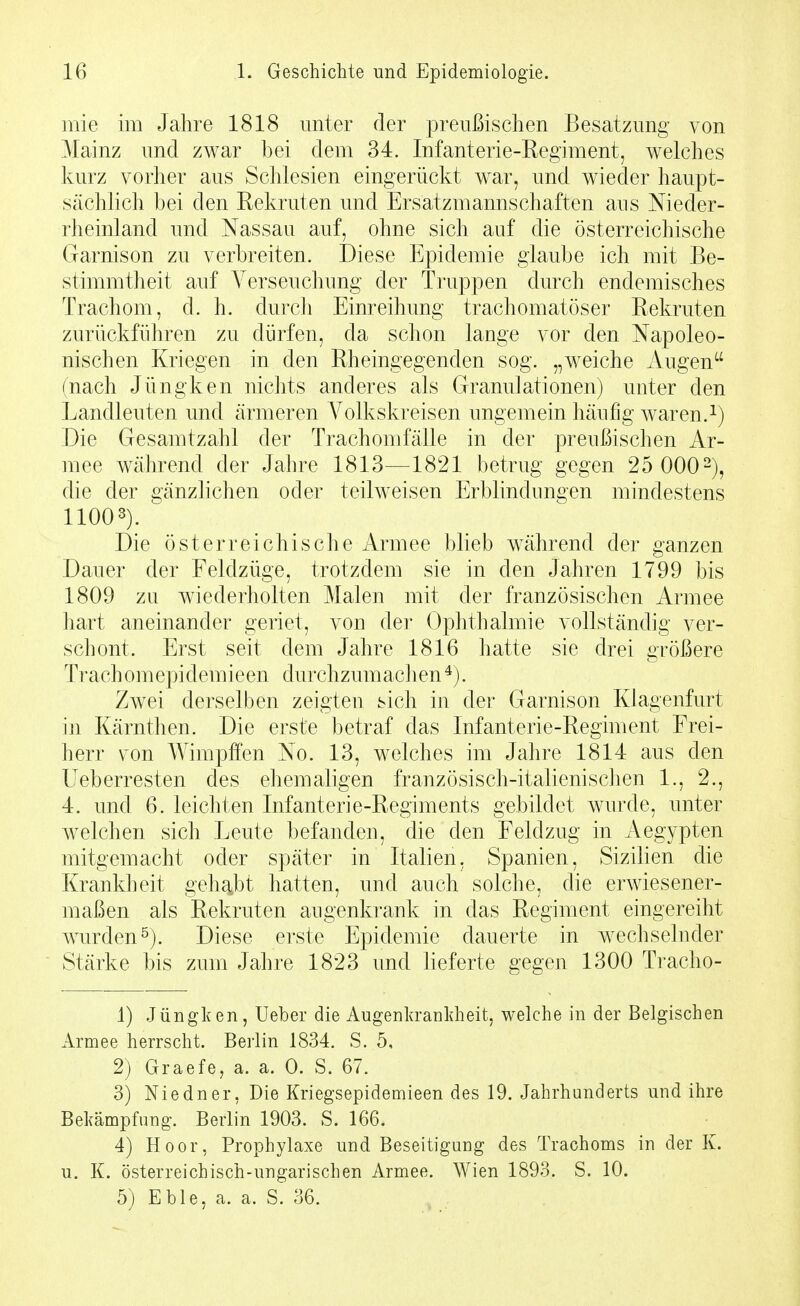 mie im Jahre 1818 unter der preußischen Besatzimg von Mainz und zwar bei dem 34. Infanterie-Regiment, welches kurz vorher aus Schlesien eingerückt war, und wieder haupt- sächlich bei den Rekruten und Ersatzmannschaften aus Nieder- rheinland und Nassau auf, ohne sich auf die österreichische Garnison zu verbreiten. Diese Epidemie glaube ich mit Be- stimmtheit auf Verseuchung der Truppen durch endemisches Trachom, d. h. durcJi Einreihung trachomatöser Rekruten zurückführen zu dürfen, da schon lange vor den Napoleo- nischen Kriegen in den Rheingegenden sog. „w^eiche Augen (nach Jüngken nichts anderes als Granulationen) unter den Landleuten und ärmeren Volkskreisen ungemein häufig waren. Die Gesamtzahl der Trachomfälle in der preußischen Ar- mee während der Jahre 1813—1821 betrug gegen 25 000 ^j, die der gänzlichen oder teilweisen Erblindungen mindestens 11003). Die österreichische iVrmee blieb während der ganzen Dauer der Feldzüge, trotzdem sie in den Jahren 1799 bis 1809 zu wiederholten Malen mit der französischen Armee hart aneinander geriet, von der Ophthalmie vollständig ver- schont. Erst seit dem Jahre 1816 hatte sie drei größere Trachomepidemieen durchzumaclien^). Zwei derselben zeigten sich in der Garnison Klagenfurt in Kärnthen. Die erste betraf das Infanterie-Regiment Frei- herr von Wimpffen No. 13, welches im Jahre 1814 aus den Ueberresten des ehemaligen französisch-italienischen 1., 2., 4. und 6. leichten Infanterie-Regiments gebildet wurde, unter welchen sich Leute befanden, die den Feldzug in Aegypten mitgemacht oder später in Italien, Spanien, Sizilien die Krankheit geh^jbt hatten, und auch solche, die erwiesener- maßen als Rekruten augenkrank in das Regiment eingereiht Avurden^). Diese erste Epidemie dauerte in wechselnder Stärke bis zum Jahre 1823 und lieferte gegen 1300 Tracho- 1) Jüngken, Ueber die Augenkranldieit, welche in der Belgischen Armee herrscht. Berlin 1834. S. 5, 2) Graefe, a. a. 0. S. 67. 3) Niedner, Die Kriegsepidemieen des 19. Jahrhunderts und ihre Bekämpfung. Berlin 1903. S. 166. 4) Hoor, Prophylaxe und Beseitigung des Trachoms in der K. u. K. österreichisch-ungarischen Armee. Wien 1893. S. 10.