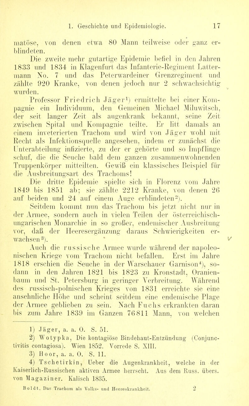 matöse, von denen etwa 80 Mann teilweise oder ganz er- blindeten. Die zweite mehr gutartige Epidemie befiel in den Jahren 1833 und 1834 in Klagenfurt das Infanterie-Regiment Latter- mann No. 7 und das Peterwardeiner Grenzregiment und zählte 920 Kranke, von denen jedoch nur 2 schwachsichtig wurden. Professor Friedricli Jäger^) ermittelte bei einer Kom- pagnie ein Individuum, den Gemeinen Michael Miluwitsch, der seit langer Zeit als augenkrank bekannt, seine Zeit zwischen Spital und Kompagnie teilte. Er htt damals an einem inveterierten Trachom und Avird von Jäger wohl mit Pecht als Infektionsquelle angesehen, indem er zunächst die Unterabteilung infizierte, zu der er gehörte und so Impflinge schuf, die die Seuche bald dem ganzen zusammenwohnenden Truppenkörper mitteilten. Gewiß ein klassisches Beispiel für die Ausbreitungsart des Trachoms! Die dritte Epidemie spielte sich in Florenz vom Jahre 1849 bis 1851 ab: sie zählte 2212 Kranke, von denen 26 auf beiden und 24 auf einem Auge erblindeten-). Seitdem kommt nun das Trachom bis jetzt niciit nur in der Armee, sondern aucli in vielen Teilen der österreichisch- ungarischen Monarchie in so großer, endemischer Ausbreitung vor, daß. der Heeresergänzung daraus Schwierigkeiten er- wachsen^). ' ^ Auch die russische Armee wurde während der napoleo- nischen Kriege vom Trachom nicht befallen. Erst im Jahre 1818 erschien die Seuche in der Warschauer Garnison^), so- dann in den Jahren 1821 bis 1823 zu Kronstadt, Oranien- baum und St. Petersburg in geringer Verbreitung. Während des russisch-polnischen Krieges von 1831 erreichte sie eine ansehnliche Höhe und scheint seitdem eine endemische Plage der Armee geblieben zu sein. Nach Fuchs erkrankten daran bis zum Jahre 1839 im Ganzen 76 811 Mann, von welchen 1) Jäger, a. a. 0. S. 51. 2) \¥otypka, Die kontagiöse Bindehaut-Entzündung (Conjunc- tivitis contagiosa). Wien 1852. Vorrede S. XIIL 3) Hoor, a. a. 0. S. 11. 4) Tschetirkin, Ueber die Augenkrankheit, welche in der Kaiserlich-Russischen aktiven Armee herrscht. Aus dem Russ. übers, von Magaziner. Kaiisch 1835. Boldt, Das Trachom als Volks- und Heereskrankheit. 2