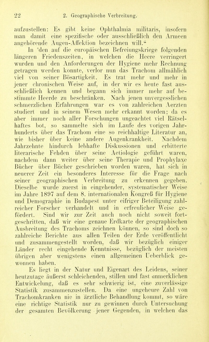 aufzustellen: Es gibt keine Ophthalmia militaris, insofern man damit eine spezifische oder ausschließlich den Armeen angehörende Augen-i\ifektion bezeichnen will. In 'den auf die europäischen Befreiungskriege folgenden längeren Friedenszeiten, in welchen die Heere verringert wurden und den Anforderungen der Hygiene mehr Rechnung getragen werden konnte, verlor nun das Trachom allmählich viel von seiner Bösartigkeit. Es trat mehr und mehr in jener chronischen Weise auf, in der wir es heute fast aus- schließlich kennen und begann sich immer mehr auf be- stimmte Heerde zu beschränken. Nach jenen unvergesslichen schmerzlichen Erfahrungen war es von zahlreichen Aerzten studiert und in seinem Wesen mehr erkannt worden; da es aber immer noch aller Forschungen ungeachtet viel Rätsel- haftes bot, so sammelte sich im Laufe des vorigen Jahr- hunderts über das Trachom eine so reichhaltige Literatur an, wie bisher über keine andere Augenkrankheit. Nachdem Jahrzehnte hindurch lebhafte Diskussionen und erbitterte literarische Fehden über seine Aetiologie geführt waren, nachdem dann weiter über seine Therapie imd Prophylaxe Bücher über Bücher geschrieben worden waren, hat sich in neuerer Zeit ein besonderes Interesse für die Frage nach seiner geographischen Verbreitung zu erkennen gegeben. Dieselbe wurde zuerst in eingehender, systematischer Weise im Jahre 1897 auf dem 8. internationalen Kongreß für Hygiene und Demographie in Budapest unter eifriger Beteiligung zahl- reicher Forscher verhandelt und in erfreulicher Weise ge- fördert. Sind wir zur Zeit auch noch nicht soweit fort- geschritten, daß wir eine genaue Erdkarte der geographischen Ausbreitung des Trachoms zeichnen können, so sind doch so zahlreiche Berichte aus allen Teilen der Erde veröffentlicht und zusammengestellt w^orden, daß wir bezüglich einiger Länder recht eingehende Kenntnisse, bezüglich der meisten übrigen aber wenigstens einen allgemeinen Ueberblick ge- wonnen haben. Es liegt in der Natur und Eigenart des Leidens, seiner heutzutage äußerst schleichenden, stillen und fast anmerklichen Entwickelung, daß es sehr schwierig ist, eine zuverlässige Statistik zusammenzustellen. Da eine ungeheure Zahl von Trachomkranken nie in ärztliche Behandlung konnnt, so wäre eine richtige Statistik nur zu gewinnen durch Untersuchung der gesamten Bevölkerung jener Gegenden, in welchen das