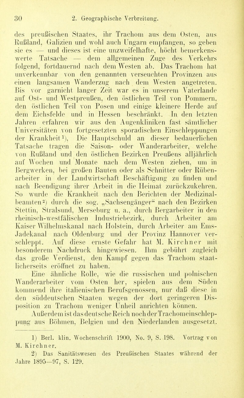 des preußischen Staates, ihr Trachom aus dem Osten, aus Rußland, Galizien und wohl auch Ungarn empfangen, so geben sie es — und dieses ist eine unzAveifelhafte, liöcht bemerkens- werte Tatsache — dem allgemeinen Zuge des Verkehrs folgend, fortdauernd nach dem Westen ab. Das Trachom hat unverkennbar von den genannten verseuchten Provinzen aus einen langsamen Wanderzug nach dem Westen angetreten. Bis vor garnicht langer Zeit war es in unserem Vaterlande auf Ost- und Westpreußen, den östlichen Teil von Pommern, den östlichen Teil von Posen und einige kleinere Herde auf dem Eichsfelde und in Hessen beschränkt. In den letzten Jahren erfaliren wir aus den Augenkliniken fast sämtliche]' Universitäten von fortgesetzten sporadischen Einschleppungen der Kranklieit 1), Die Hauptschuld an dieser bedauerhchen Tatsache tragen die Saison- oder Wanderarbeiter, M^elche von Rußland und den östlichen Bezirken Preußens alljährlicli auf Wochen und Monate nach dem Westen ziehen, um in Bergwerken, bei großen Bauten oder als Schnitter oder Rüben- arbeiter in der LandAvirtschaft Beschäftigang zu finden und nach Beendigung ihrer Arbeit in die Heimat zurückzukehi-en. So Avurde die Krankheit nach den Berichten der Medizinal- beamten 2) durch die sog. „Sachsengänger nach den Bezirken Stettin, Stralsund, Merseburg u. a., durch Bergarbeiter in den rheinisch-Avestfälischen Industriebezirk, durch Arbeiter am Kaiser Wilhelmskanal nach Holstein, durch Arbeiter am Ems- Jadekanal nach Oldenbm-g und der Provinz Hannover ver- schleppt. Auf diese ernste Gefahr hat M. Kirchner mit besonderem Nachdruck hingewiesen. Ihm gebührt zugleicli das große Verdienst, den Kampf gegen das Trachom staat- licherseits eröffnet zu haben. Eine ähnliche Rolle, aahc die russischen ujid polnischen Wanderarbeiter vom Osten her, spielen aus dem Süden kommend ihre italienischen Berufsgenossen, nur daß diese in den süddeutschen Staaten wegen der dort geringeren Dis- position zu Trachom weniger Unheil anrichten können. Außerdem ist das deutsch e Reich noch der Trachomeinschlep- pung aus Böhmen, Belgien und den Niederlanden ausgesetzt. 1) Berl. Idin. Wochenschrift 1900, No. 9, S. 198. Vortrag von M. Kirchner. 2) Das Sanitätswesen des Preußischen Staates während der Jahre 1895—97, S. 129.