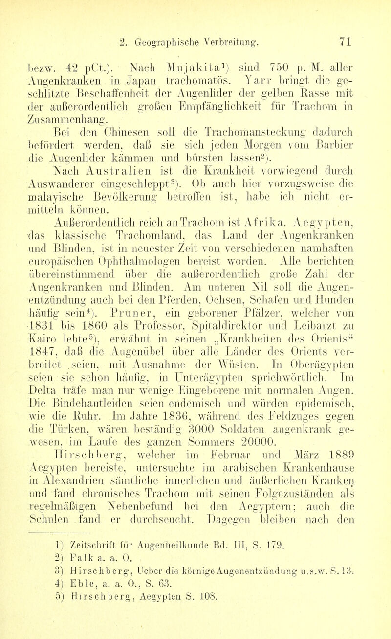 bezw. 42 pCt.). Nach Miijakita^) sind 750 p. M. aller Augenkranken in Japan trachomatös. Yarr bringt die ge- schlitzte Beschaffenheit der Augenlider der gelben Rasse mit der außerordentlich großen Empföngiichkeit für Trachom in Zusammenhang. Bei den Chinesen soll die Trachomansteckung dadurch befördert werden, daß sie sich jeden Morgen vom Barbier die Augenlider kämmen und bürsten lassen^). Nach Australien ist die Krankheit vorwiegend durch Auswanderer eingeschleppt^). Ob auch hier vorzugsweise die Bialayische Bevölkerung betroffen ist, habe ich nicht er- mittehi können. Außerordentlich reich an Trachom ist A f r i k a. A e gy p t e n, das klassische Trachomland, das Land der Augenkranken und Blinden, ist in neuester Zeit von verschiedenen namhaften europäischen Ophthalmologen bereist worden. Alle berichten übereinstimmend über die außerordentlich große Zahl der Augenkranken und Bhnden. Am unteren Nil soll die Augen- entzündung auch bei den Pferden, Ochsen, Schafen und Hunden häufig sein*). Brun er, ein geborener Pfälzer, welcher von 1831 bis 1860 als Professor, Spitaldirektor und Leibarzt zn Kairo lebte^), erwähnt in seinen „Krankheiten des Orients 1847, daß die Augenübel über alle Länder des Orients ver- breitet .seien, mit Ausnahme der Wüsten. In Oberägypten seien sie schon häufig, in ünterägypten sprichwörtlich. Im Delta träfe man nur w^enige Eingeborene mit normalen Augen. Die Bindehautleiden seien endemisch und würden epidemisch, wie die Puhr. Im Jahre 1836, während des Feldzuges gegen die Türken, wären beständig 3000 Soldaten augenkrank ge- wesen, im Laufe des ganzen Sommers 20000. Hirschberg, welcher im Februar und März 1889 Aegypten bereiste, untersuclite im arabischen Krankenhause in Alexandrien sämtliche innerliciien und äußerlichen Kranken und fand cln^onisches Trachom mit seinen Folgezuständen als regelmäßigen Nebenbefund bei den Aegyptern; auch die Schulen fand er durchseucht. Dagegen bleiben nach den 1) Zeitschrift für Augenheilkinide Bd. III, S. 179. 2) Falk a. a. 0. 3) Hirschberg, Lieber die körnigei^ugenentzündung u.s.w. S. 13. 4) Eble, a. a. 0.. S. 63.