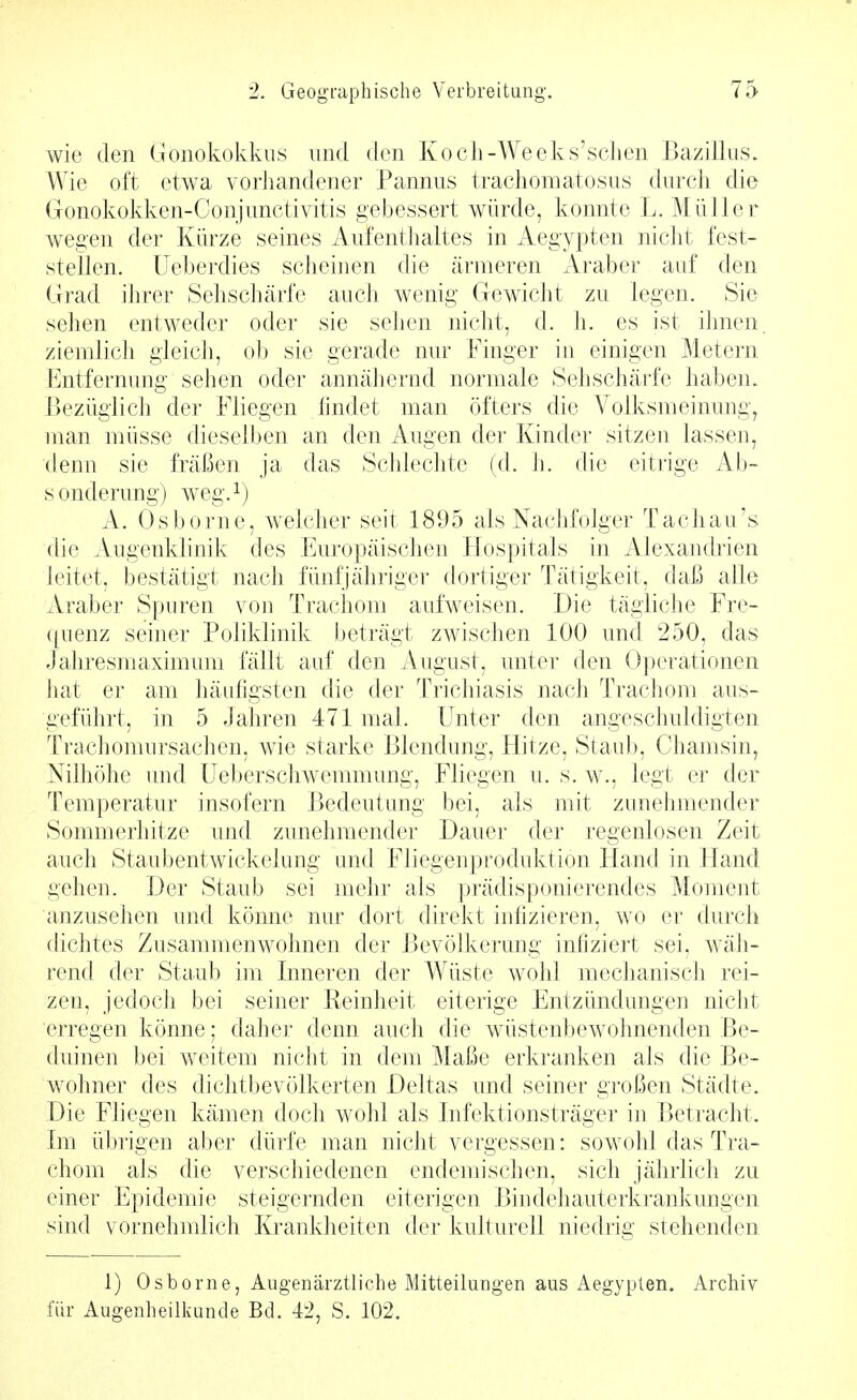 wie den Gonokokkus und den Kocli-Weeks'scLen Bazillus. Wie oft etwa vorJiandener Pannus trachomatosus durcli die Gonokokken-Conjunctivitis gebessert würde, konnte L. Müller wegen der Kürze seines Aufentiialtes in Aegypten niclit fest- stellen. Ueberdies scheinen die ärmeren Araber auf den Grad ihrer Sehschärfe auch wenig Gewicht zu legen. Sie sehen entweder oder sie sehen nicht, d. h. es ist ihnen, ziemlich gleich, ob sie gerade nur Finger in einigen Metern Entfernung sehen oder annähernd normale Sehschärfe haben. Bezüglich der Fliegen iindet man öfters die Yolksmeinung^ man müsse dieselben an den Augen der Kinder sitzen lassen^ denn sie fräßen ja das Schlechte (d. h. die eitrige Ab- sonderung) weg.i) A. Osborne, welcher seit 1895 als Nachfolger Tachau's die Augenklinik des Europäischen Hospitals in Alexandrien leitet, bestätigt nach fünfjähriger dortiger Tätigkeit, daß alle Araber Spuren vou Trachom aufweisen. Die tägliche Fre- ([uenz seiner Poliklinik beträgt zwischen 100 und 250, das Jahresmaximum fällt auf den iVugust, unter den Operationen hat er am häufigsten die der Trichiasis nach Trachom aus- geführt, in 5 Jahren 471 mal. Unter den angeschuldigten Trachomursachen, wie starke Blendung, Hitze, Staub, Chamsin, Nilhöhe und Ueberschwemmung, Fliegen u. s. w., legt er der Temperatur insofern Bedeutung bei, als mit zunehmender Sommerhitze und zunehmender Dauer der regenlosen Zeit auch Staubentwickelung und Fliegenproduktion Hand in Hand gehen. Der Staub sei mehr als prädisponierendes Moment anzusehen und könne nur dort direkt infizieren, wo er durch dichtes Zusammenwohnen der Bevölkerung infiziert sei, wäh- rend der Staub im Inneren der Wüste wohl mechanisch rei- zen, jedoch bei seiner Reinheit eiterige Entzündungen nicht erregen könne; daher denn auch die wüstenbewohnenden Be- duinen bei weitem nicht in dem Maße erkranken als die Be- wohner des dichtbevölkerten Deltas und seiner großen Städte. Die Fliegen kämen doch wohl als Infektionsträger in Betracht. Im übrigen aber dürfe man nicht vergessen: sowohl das Tra- chom als die verschiedenen endemischen, sich jährlich zu einer Epidemie steigernden eiterigen Biudehauterkrankungen sind vornehmlich Krankheiten der kulturell niedrig stehenden 1) Osborne, Augenärztliche Mitteihmgen aus Aegypten. Archiv