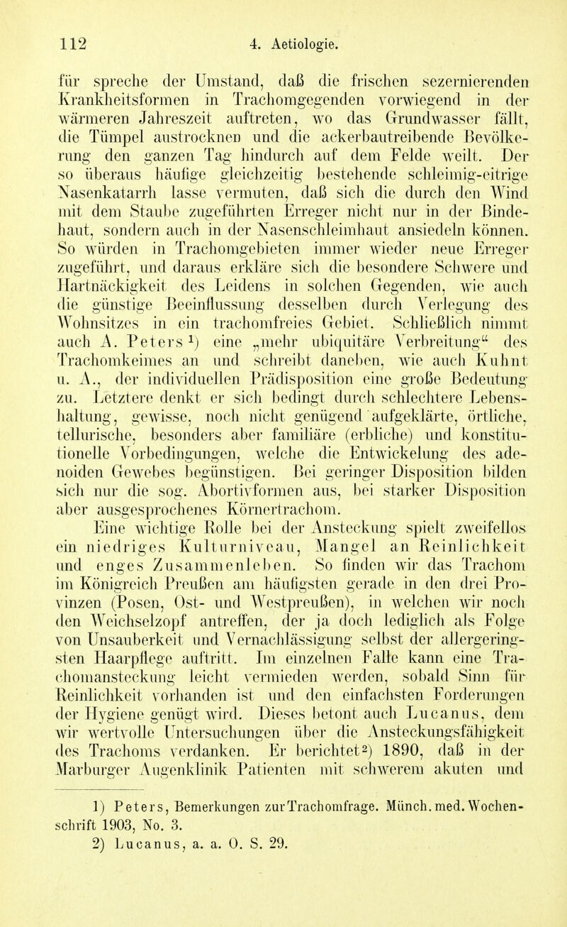 für spreche der Umstand, daß die frischen sezernierenden Krankheitsformen in Trachomgegenden vorwiegend in der wärmeren Jahreszeit auftreten, wo das Grundwasser fällt, die Tümpel austrocknen und die ackerbautreibende Bevölke- rung den ganzen Tag hindurch auf dem Felde w^eilt. Der so überaus häufige gleichzeitig bestehende schleimig-eitrige Nasenkatarrh lasse vermuten, daß sich die durch den Wind mit dem Staube zugeführten Erreger nicht nur in der Binde- haut, sondern auch in der Nasenschleimhaut ansiedeln können. So würden in Trachomgebieten immer wieder neue Erreger zugeführt, und daraus erkläre sich die besondere Schwere und ETartnäckigkeit des Eeidens in solchen Gegenden, wie aiicli die günstige Beeinflussuug desselben durch A^erlegung des Wohnsitzes in ein trachomfreies Gebiet. Schließlich nimmt auch A. Peters 1) eine „mehr ubiquitäre A'erbreitung^' des Trachomkeimes an und schreibt daneben, wie auch Kuhnt u. A., der individuellen Prädisposition eine große Bedeutung zu. Letztere denkt er sich bedingt durch schlechtere Lebens- haltung, gewisse, noch nicht genügend aufgeklärte, örtliche, tellurische, besonders aber familiäre (erbliche) und konstitu- tionelle Vorbedingungen, welche die Entwickelung des ade- noiden Gewebes begünstigen. Bei geringer Disposition bilden sich nur die sog. Abortivformen aus, bei starker Disposition aber ausgesprochenes Körnertrachom. Eine wichtige Polle bei der Ansteckung spielt zweifellos ein niedriges Kulturniveau, Mangel an Reinlichkeit und enges Zusammenlel)en. So finden wir das Trachom im Königreicli Preußen am häufigsten gerade in den drei Pro- vinzen (Posen, Ost- und Westpreußen), in welchen wir noch den Weichselzopf antreffen, der ja docli lediglich als Folge von Unsauberkeit und Vernachlässigung selbst der allergering- sten Haarpflege auftritt. Im einzelnen Falle kann eine Tra- (diomansteckung leicht vermieden werden, sobald Sinn für Reinlichkeit vorlianden ist und den einfaclisten Forderungen der Hygiene genügt wird. Dieses betont auch Lucanus, dem wir wertvolle Untersuchungen über die Ansteckungsfähigkeit des Trachoms verdanken. Er berichtet 2) 1890, daß in der Marburger Augenklinik Patienten mit schwerem akuten und 1) Peters, Bemerkungen zurTrachomfrage. Münch.med. Wochen- schrift 1903, No. 3.