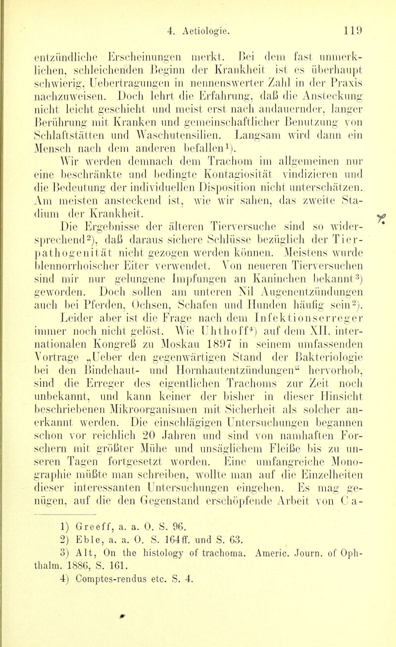 entzündlicJie Ersclieiniingen merkt. Bei dem fast immerk- liclien, schleichenden Beginn der Krankheit ist es überhaupt schwierig, Uebertragungen in nemienswerter Zahl in der Praxis nachzuweisen. Doch lehrt die Erfahrung, daß die Ansteckung nicht leicht geschieht und meist erst nach andauernder, langer Berührung mit liranken und gemeinschaftliclier Benutzung von Schlaftstätten und Waschutensilien. Langsam wird dann ein Mensch nach dem anderen befallen i). Wir werden demnach dem Trachom im allgemeinen nur eine beschränkte und bedingte Kontagiosität vindizieren und die Bedeutung der individuellen Disposition nicht unterscliätzen. Am meisten ansteckend ist, wie wir sahen, das zweite Sta- dium der Krankheit. Die Ergebnisse der älteren Tierversuclie sind so wider- sprechend^), daß daraus sichere Schlüsse bezüglich der Tier- pathogenität nicht gezogen werden können. Meistens wurde l)lennorr]ioischer Eiter verwendet. A^on neueren Tierversuclien sind mir nur gelungene Impfungen an Kaninchen bekannt^) geworden. Doch sollen am unteren Nil Augenentzündungen auch bei Pferden, Ochsen, Schafen und Plimden liäufig sein2). Leider aber ist die Frage nach dem Infektionserreger immer noch nicht gelöst. Wie ühthoff*) auf dem XIL inter- nationalen Kongreß zu Moskau 1897 in seinem umfassenden Vortrage „Leber den gegenwärtigen Stand der Bakteriologie bei den Bindehaut- und Hornhautentzündungen liervorhob, sind die Erreger des eigentlichen Trachoms zur Zeit noch unbekannt, und kann keiner der bisher in dieser Hinsicht beschriebenen Mikroorganismen mit Sicherlieit als solcher an- erkannt werden. Die einschlägigen Lntersuchungen begannen schon vor reichlich 20 Jakren und sind von namhaften For- schern mit größter Mülie und unsäglichem Fleiße bis zu un- seren Tagen fortgesetzt w^orden. Eine umfangreiche Mono- graphie müßte man schreiben, wollte man auf die Einzelheiten dieser interessanten Lntersuchungen eingelien. Es mag ge- niigen, auf die den Gegenstand erschöjjfende Arbeit von C a- 1) Greeff, a. a. 0. S. 96. 2) Eble, a. a. 0. S. 164ff. und S. 63. 3) Alt, On the histology of trachoma. Americ. Journ. of Opli- thalm. 1886, S. 161. 4) Comptes-rendiis etc. S. 4.