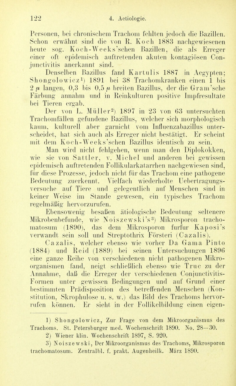 Personen, bei chronischem Trachom fehlten jedoch die Bazillen. Schon erwähnt sind die von R. Koch 1883 nachgewiesenen heute sog. Koch-Weeks'schen Bazillen, die als Erreger einer oft epidemisch auftretenden akuten kontagiösen Con- jimctivitis anerkannt sind. Denselben Bazillus fand Kartulis 1887 in Aegypten; Shongolowicz^) 1891 hei 38 Trachomkranken einen 1 his 2 fj> langen, 0,3 bis 0.5 breiten Bazillus, der die Gram'sehe Färbung annahm und in Reinkultaren positive Impfresultate bei Tieren ergab. Der von L. Müller2) 1897 in 23 von 63 untersuchten Trachomfällen gefundene Bazillus, welcher sich morphologisch kaum, kulturell aber garnicht vom Influenzabazillus unter- scheidet, hat sich auch als Erreger nicht bestätigt. Er scheint mit dem Koch-Weeks'schen Bazillus identisch zu sein. Man wird nicht fehlgehen, weim man den Diplokokken, wie sie von Sattler, v. Michel und anderen bei gewissen epidemisch auftretenden Follikularkatarrhen nachgewiesen sind, für diese Prozesse, jedoch nicht für das Trachom eine pathogene Bedeutung zuerkennt. Vielfach wiederholte Uebertragungs- versuche auf Tiere und gelegentlich auf Menschen sind in keiner Weise im Stande gewesen, ein typisches Trachom regeln! äßig hervorzurufen. Ebensowenig besaßen ätiologisclie Bedeutung seltenere Mikrobenbefiinde, wie Noiszewski's^) Mikrosporon tracho- matosum (1890), das dem Mikrosporon furfur Kaposi's verwandt sein soll und Streptothrix Försteri (Cazalis). Cazalis, welcher ebenso wie vorher Da Gama Pinto (1884) und Reid (1889) bei seinen Untersuchungen 1896 eine ganze Reihe von verschiedenen nicht pathogenen Mikro- organismen fand, neigt schließlich ebenso wie Truc zu der Annahme, daß die Erreger der verschiedenen Conjunctivitis- Formen unter gewissen Bedingungen und auf Grund einer bestimmten Prädisposition des betreifenden Menschen (Kon- stitution, Skrophulose u. s. w.) das Bild des Trachoms hervor- rufen können. Er sieht in der Follikelbildung einen eigen- 1) Shongolowicz, Zur Frage von dem Mikroorganismus des Trachoms. St. Petersburger med. Wochenschrift 1890. No. 28—30. 2) Wiener klin. Wochenschrift 1897, S. 920. 3) Noiszewski, Oer xMikroorganismus des Trachoms, Mikrosporon trachomatosum. Zentralbl. f. prakt. Augenheilk. März 1890.