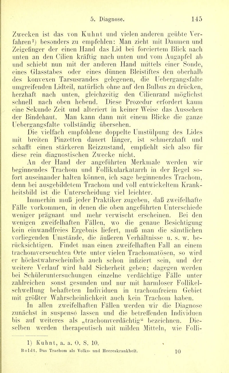 Zwecken ist das von Kiilint und vielen anderen geübte Ver- fahren^) besonders zn empfehlen: Man zieht mit Daumen und Zeigefinger der einen Hand das Lid bei forciertem Blick nach unten an den Cilien kräftig nach unten und vom Augapfel ab und schiebt nun mit der anderen Hand mittels einer Sonde, eines Glasstabcs oder eines dünnen Bleistiftes den oberhalb des konvexen Tarsusrandes gelegenen, die üebergangsfalte umgreifenden Lidteil, natürlich ohne auf den Bulbus zu drücken, Jierzhaft nach unten, gleichzeitig den Cilienrand möglichst schnell nach oben hebend. Diese Prozedur erfordert kaum eine Sekunde Zeit und alteriert in keiner Weise das Aussehen der Bindehaut. Man kann dann mit einem Blicke die ganze üebergangsfalte vollständig übersehen. Die vielfach empfohlene doppelte Umstülpung des Lides mit breiten Pinzetten dauert länger, ist schmerzhaft und schafft einen stärkeren Reizzustand, empfiehlt sich also für diese rein diagnostischen Zwecke nicht. An der Hand der angeführten Merkmale werden wir beginnendes Trachom und Follikularkatarrh in der Regel so- fort auseinander halten können, ich sage beginnendes Trachom, denn bei ausgebildetem Trachom und voll entwickeltem Krank- heitsbild ist die Unterscheidung viel leichter. Lnmerhin muß jeder Praktiker zugeben, daß zweifelhafte Fälle vorkommen, in denen die oben angeführten Unterschiede weniger prägnant und mehr verwischt erscheinen. Bei den wenigen zweifelhaften Fällen, wo die genaue Besichtigung kein einwandfreies Ergebnis liefert, muß man die sämtlichen vorliegenden Umstände, die äußeren Verhältnisse u. s. w. be- rücksichtigen. Findet mau einen zweifelhaften Fall an einem trachomverseuchten Orte unter vielen Trachomatösen, so wird er höchstwahrscheinhch auch schon infiziert sein, und der weitere Verlauf wird bald Sicherheit geben; dagegen werden bei Schülerimtersuchungen einzelne verdächtige Fälle unter zahlreichen sonst gesunden und nur mit harmloser Follikel- schwellung behafteten Individuen in trachomfreiem Gebiet mit größter Wahrscheinlichkeit auch kein Trachom haben. In allen zweifelhaften Fällen werden wir die Diagnose zunächst in suspenso lassen und die betreffenden Individuen bis auf weiteres als „trachomverdächtig^* bezeichnen. Die- selben werden therapeutisch mit milden Mitteln, wie Folli- 1) Kuhnt, a. a. 0. S. 10. Boldt, Das Tracliora als Volks- und Heereskranklieit. 10