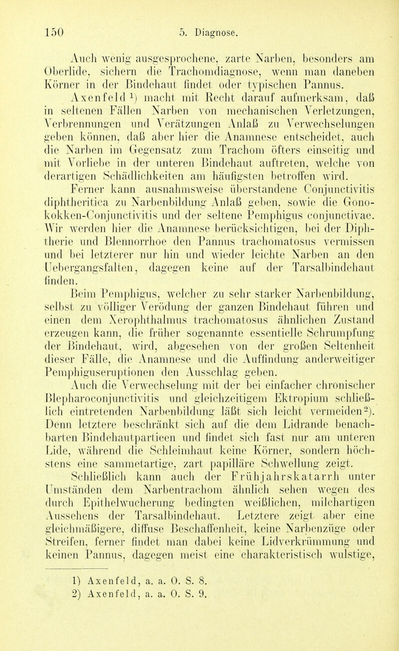 Auch wenig ausgesprochene, zarte Narben, besonders am Oberlide, sichern die Trachomdiagnose, wenn man daneben Körner in der Bindehaut findet oder typischen Pannus. Axenfeld ^) macht mit Recht darauf aufmerksam, daß in seltenen Fällen Narben von mechanischen Verletzungen, A^erbrennungen und Verätzungen xVniaß zu Verwechselungen geben können, daß aber hier die Anamnese entscheidet, auch die Narben im Gegensatz zum Trachom öfters einseitig und mit Vorliebe in der unteren Bindehaut auftreten, welche von derartigen Schädlichkeiten am häufigsten betroffen wird. Ferner kann ausnahmsweise überstandene Conjunctivitis diphtheritica zu Narbenbildung Anlaß geben, sowie die Gono- kokken-Conjunctivitis und der seltene Pemphigus conjunctivae. Wir werden hier die Anamnese berücksichtigen, bei der Diph- therie und Blennorrhoe den Pannus trachomatosus vermissen und bei letzterer nur hin und wieder leichte Narben an den Uebergangsfalten, dagegen keine auf der Tarsalbindehant finden. Beim Pemphigus, welcher zu sehr starker Narbenbildung, selbst zu völliger Verödung der ganzen Bindehaut führen und einen dem Xerophthalmus trachomatosus ähnlichen Zustand erzeugen kann, die früher sogenannte essentielle Schrumpfung der Bindehaut, wird, abgesehen von der großen Seltenheit dieser Fälle, die Anamnese und die Auffindung anderweitiger Pemphiguseruptionen den Ausschlag geben. Auch die Verwechselung mit der bei einfacher chronischer Blepharoconjunctivitis und gleichzeitigem Ektropium schließ- lich eintretenden Narbenbildung läßt sich leicht vermeiden-). Denn letztere beschränkt sich auf die dem Lidrande benach- barten Bindehautpartieen und findet sich fast nur am unteren Lide, während die Schleimhaut keine Körner, sondern höch- stens eine sammetartige, zart papilläre Schwellung zeigt. Schließlich kann auch der Frühj ahrskatarrh unter Umständen dem Narbentrachom ähnlich sehen wegen des durch Epithelwucherung bedingten weißlichen, milchartigen Aussehens der Tarsalbindehaut. Letztere zeigt aber eine gleichmäßigere, diffuse Beschaffenheit, keine Narbenzüge oder Streifen, ferner findet man dabei keine Lidverkrümmung und keinen Pannus, dagegen meist eine charakteristisch wulstige, 1) Axenfeld, a. a. 0. S. 8.