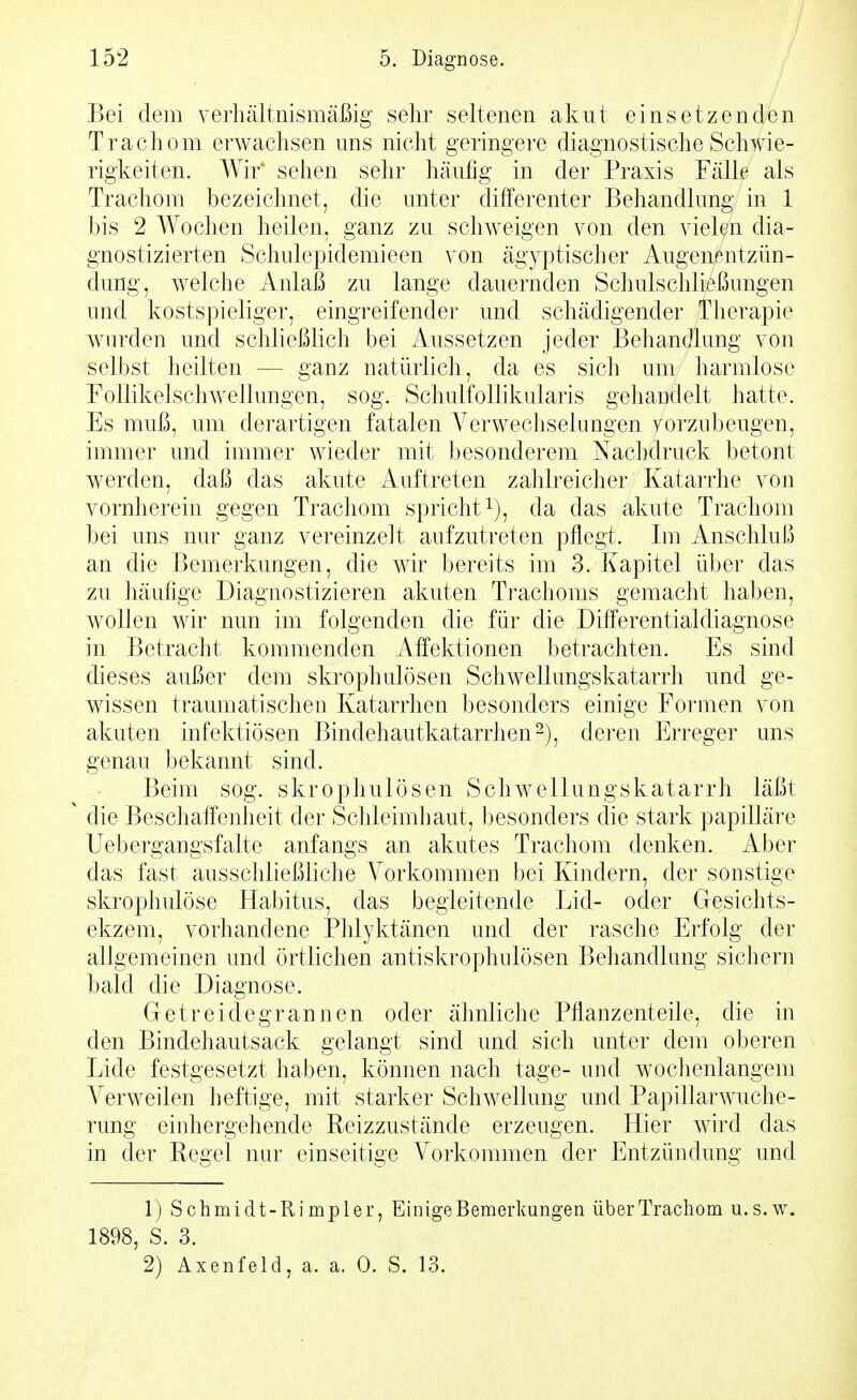 Bei dem verhältnismäßig sehr seltenen akut einsetzenden Trachom erwachsen uns nicht geringere diagnostische Schwie- rigkeiten. Wir' sehen sehr häufig in der Praxis Fälle als Trachom bezeichnet, die unter differenter Behandlung in 1 bis 2 Wochen heilen, ganz zu schweigen von den vielen dia- gnostizierten Schulepidemieen von ägyptischer Augenßutzün- dung, welche Anlaß zu lange dauernden Schulschließungen und kostspieliger, eingreifender und schädigender Therapie wnirden und schließlich bei Aussetzen jeder Behandlung von selbst heilten — ganz natürlich, da es sich um harmlose FoUikelschwellungen, sog. Schulfollikularis gehandelt hatte. Es muß, um derartigen fatalen Verwechselungen vorzubeugen, immer und immer wieder mit besonderem Nachdruck betont werden, daß das akute Auftreten zahlreicher Katarrhe von vornherein gegen Trachom spricht i), da das akute Trachom bei uns nur ganz vereinzelt aufzutreten pflegt. Im Anschluß an die Bemerkungen, die wir bereits im 3. Kapitel über das zu häufige Diagnostizieren akuten Trachoms gemacht haben, wollen wir nun im folgenden die für die Differentialdiagnose in Betracht kommenden Affektionen betrachten. Es sind dieses außer dem skrophulösen Schwellungskatarrh und ge- wissen traumatischen Katarrhen besonders einige Formen von akuten infektiösen Bindehautkatarrhenderen Erreger uns genau bekannt sind. Beim sog. skrophulösen Schwellungskatarrh läßt ' die Beschaffenheit der Schleimhaut, besonders die stark papilläre Uebergangsfalte anfangs an akutes Trachom denken. Aber das fast ausschließliche Vorkommen bei Kindern, der sonstige skrophulöse Habitus, das begleitende Lid- oder Gesichts- ekzem, vorhandene Phlyktänen und der rasche Erfolg der allgemeinen und örtlichen antiskrophulösen Behandlung sichern bald die Diagnose. Getreidegrannen oder äJmliche Pflanzenteile, die in den Bindehautsack gelangt sind und sich unter dem oberen Lide festgesetzt haben, können nach tage- und wochenlangem Verweilen heftige, mit starker Schwellung und Papillarwuche- rung einhergehende Reizzustände erzeugen. Hier wird das in der Regel nur einseitige Vorkommen der Entzündung und 1) Schmidt-Rimpler, Ehiige Bemerkungen über Trachom u.s.w. 1898, S. 3.