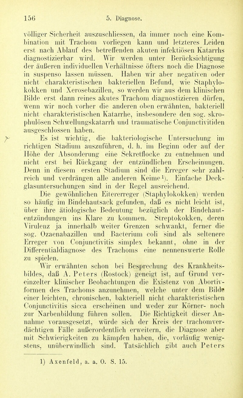 völliger Sicherheit auszuschliessen, da immer noch eine Kom- bination mit Trachom vorliegen kann und letzteres Leiden erst nach Ablauf des betreffenden akaten infektiösen Katarrhs diagnostizierbar wird. Wir werden unter Berücksichtigung der äußeren individuellen Verhältnisse öfters noch die Diagnose in suspenso lassen müssen. Haben wir aber negativen oder nicht charakteristischen bakteriellen Befund, wie Staphylo- kokken und Xerosebazillen, so werden wir aus dem klinischen Bilde erst dann reines akutes Trachom diagnostizieren dürfen, wenn wir noch vorher die anderen oben erwähnten, bakteriell nicht charakteristischen Katarrhe, insbesondere den sog. skro- phulösen Schwellungskatarrh und traumatische Conjunctivitiden ausgeschlossen haben. Es ist wichtig, die bakteriologische Untersuchung im richtigen Stadium auszuführen, d. h. im Beginn oder auf der Höhe der Absonderung eine Sekretflocke zu entnehmen und niclit erst bei Rückgang der entzündlichen Ersclieinungen. Denn in diesem ersten Stadium sind die Erreger sehr zahl- reich und verdrängen alle anderen Keime Einfache Deck- giasuntersuchungen sind in der Regel ausreichend. Die gewöhnlichen Eitererreger (Staphylokokken) werden so häufig im Bindehautsack gefunden, daß es nicht leicht ist, über ihre ätiologische Bedeutung bezüglich der Bindehaut- entzündungen ins Klare zu kommen. Streptokokken, deren Virulenz ja innerhalb weiter Grenzen schwankt, ferner die sog. Ozaenabazillen und Bacterium coli sind als seltenere Erreger von Conjunctivitis simplex bekannt, ohne in dei- Differentialdiagnose des Trachoms eine nennenswerte Rolle zu spielen. Wir erwähnten schon bei Besprechung des Krankheits- bildes, daß A. Peters (Rostock) geneigt ist, auf Grund ver- einzelter klinischer Beobachtungen die Existenz von Abortiv- formen des Trachoms anzunehmen, welche unter dem Bikte einer leichten, chronischen, bakteriell nicht charakteristischen Conjunctivitis sicca erscheinen und weder zur Körner- noch zur Narbenbildung führen sollen. Die Richtigkeit dieser An- nahme vorausgesetzt, würde sich der Kreis der trachomver- dächtigen Fälle außerordentlich erweitern, die Diagnose aber mit Schwierigkeiten zu kämpfen haben, die, vorläufig wenig- stens, unüberwindhch sind. Tatsächlich gibt auch Peters