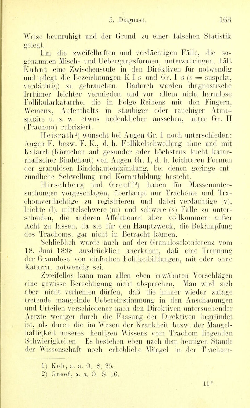 Weise beunruhigt und der Grund zu einer falschen Statistik gelegt. Um die zweifelhaften und verdächtigen Fälle, die so- genannten Misch- und üebergangsformen, unterzubringen, hält Kuhnt eine Zwischenstufe in den Direktiven für notwendig und pflegt die Bezeichnungen K I s und Gr. I s (s = suspekt, verdächtig) zu gebrauchen. Dadurch werden diagnostische Iri'tümer leichter vermieden und vor allem nicht harmlose Follikularkatarrhe, die in Folge Reibens mit den Fingern, AW'inens, Aufenthalts in staubiger oder rauchiger Atmo- sphäre u. s. w. etwas bedenklicher aussehen, unter Gr. II (Trachom) rubriziert. Heisrath 1) wünscht bei Augen Gr. I noch unterschieden: Augen F. bezw. F. K., d. h. Follikelschwellung ohne und mit Katarrh (Körnchen auf gesunder oder höchstens leicht katar- rJialischer Bindehaut) von Augen Gr. I, d. h. leichteren Formen der granulösen Bindehautentzündung, bei denen geringe ent- zündliche Schwellung und Körnerbildung besteht. Hirschberg und Greeff-) haben für Massenunter- suchungen vorgeschlagen, überhaupt nur Trachome und Tra- chomverdächtige zu registrieren und dabei verdächtige (v), leichte (1), mittelschwere (m) und schwere (s) Fälle zu unter- scheiden, die anderen Affektionen aber vollkommen außer Acht zu lassen, da sie für den Flauptzweck, die Bekämpfung des Trachoms, gar nicht in Betracht kämen. Schließlich wurde auch auf der Granulosekonferenz vom 18. Juni 1898 ausdrücklich anerkannt, daß eine Trennung der Granulöse von einfaclien Follikelbildungen, mit oder ohne Katarrh, notwendig sei. Zweifellos kann man allen eben erwähnten Vorschlägen eine gewisse Berechtigung nicht absprechen. Man wird sich aber nicht verhehlen dürfen, daß die immer wieder zutage tretende mangelnde (Jebereinstimmung in den Anschauungen und Urteilen verschiedener nach den Direktiven untersuchender Aerzte weniger durch die Fassung der Direktiven begründet ist, als durch die im Wesen der Krankheit bezw. der Mangel- haftigkeit unseres heutigen Wissens vom Trachom liegenden Schwierigkeiten. Es bestehen eben nach dem heutigen Stande der Wissenschaft noch erliebliche Mängel in der Trachom- 1) Kob, a. a. 0. S. 25. 2) Greef, a. a. 0. S. 16. 11*