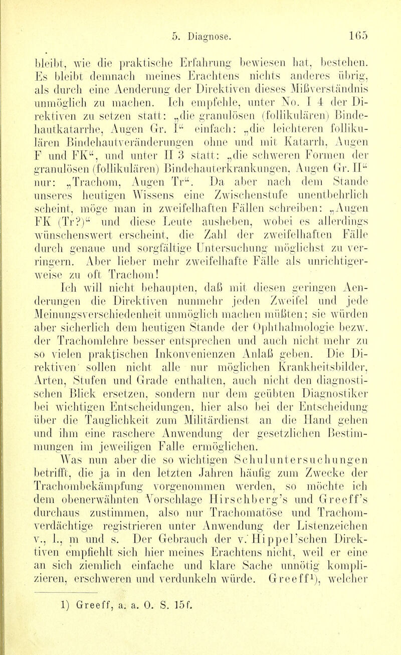 bleibt, wie die pralvtisclie Erfahrung bewiesen hat, bestehen. Es bleibt demnach meines Erachtens nichts anderes übrig, als durch eine Aenderung der Direktiven dieses Mißverständnis unmöglich zu machen. Ich empfehle, unter No. I 4 der Di- rektiven zu setzen statt: „die granulösen (follikulären) Binde- hautkatarrhe, Augen Gr. I einfach: „die leichteren folliku- lären Bindehaut Veränderungen ohne und mit Katarrh, Augen F und FK, und unter II 3 statt: „die schweren Formen der granulösen (follikulären) Bindehauterkrankungen, Augen Gr. II nur: „Trachom, Augen Tr. Da aber nach dem Stande unseres heutigen Wissens eine Zwischenstufe unentbehrlicJi scheint, möge man in zweifelhaften Fällen schreiben: „Augen FK (Tr?) und diese Leute ausheben, wobei es allerdings Avünschenswert erscheint, die Zahl der zweifelhaften Fälle durch genaue und sorgfältige Untersuchung möglichst zu ver- ringern. Aber lieber mehr zweifelhafte Fälle als uni'ichtiger- w^eise zu oft Trachom! Ich will nicht behaupten, daß mit diesen geringen Aen- derungen die Direktiven nunmehr jeden Zweifel und jede Meinungsverschiedenheit unmöglicli machen müßten; sie würden aber sicherlich dem heutigen Stande der Ophthalmologie bezw. der Trachomlehre besser entsprechen und auch nicht mehr zu so vielen pralvtischen Inkonvenienzen Anlaß geben. Die Di- rektiven' sollen nicht alle nur möglichen Krankheitsbilder, Arten, Stufen und Grade entlialten, auch nicht den diagnosti- schen Blick ersetzen, sondern nur dem geübten Diagnostiker bei wichtigen Entscheidungen, hier also bei der Entscheidung über die Tauglichkeit zum Militärdienst an die Hand gehen und ihm eine raschere Anwendung der gesetzlichen Bestim- mungen im jeweiligen Falle ermöglichen. Was nun aber die so wichtigen Schuluntersuchungen betrifft, die ja in den letzten Jahren häufig zum Zwecke der Trachombekämpfung vorgenommen w^erden, so möchte ich dem obenerwähnten A^orschlage Hirschberg's und Greeff's durchaus zustimmen, also nur Trachomatöse und Trachom- verdächtige registrieren unter Anwendung der Listenzeichen V., 1., ni und s. Der Gebrauch der v.'HippeFschen Direk- tiven empfiehlt sich hier meines Erachtens nicht, w^eil er eine an sich ziemlieh einfache und klare Sache unnötig kompli- zieren, erschweren und verdunkeln würde. Greeff^), welcher 1) Greeff, a. a. 0. S. löf.