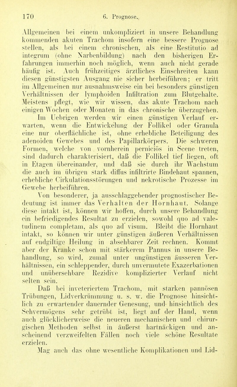 Allgemeinen bei einem unkompliziert in unsere Behandlung kommenden akuten Trachom insofern eine bessere Prognose stellen, als bei einem chronischen, als eine Restitutio ad integrum (ohne Narbenbildimg) nach den bisherigen Er- fahrungen immerhin noch möglich, wenn auch nicht gerade hcäufig ist. Auch frühzeitiges ärztliches Einschreiten kann diesen günstigsten Ausgang nie sicher herbeiführen; er tritt im Allgemeinen nur ausnahmsweise ein bei besonders günstigen Verhältnissen der lymphoiden Infiltration zum Blutgehalte. Meistens pflegt, wie wir wissen, das akute Trachom nach einigen Wochen oder Monaten in das chronische überzugehen. Im Uebrigen werden wir einen günstigen Verlauf er- warten, wenn die Entwichelung der Follikel oder Granula eine nur oberflächliche ist, ohne erhebliche Beteiligung des adenoiden Gewebes und des Papillarkörpers. Die schweren Formen, welche von vornherein perniciös in Scene treten, sind dadurch charakterisiert, daß die Follikel tief liegen, oft in Etagen übereinander, und daß sie durch ihr Wachstum die auch im übrigen stark diffus infiltrirte Bindehaut spaimen, erhebliche Cirkulationsstörungen und nekrotische Prozesse im Gewebe herbeiführen. Von besonderer, ja ausschlaggebender prognostischer Be- deutung ist immer das Verhalten der Hornhaut. Solange diese intakt ist, können wir hoffen, durch unsere Behandlung ein befriedigendes Resultat zu erzielen, sowohl quo ad vale- tudinem completam, als quo ad visum. Bleibt die Hornhaut intakt, so können wir unter günstigen äußeren Verhältnissen auf endgiltige Heilung in absehbarer Zeit rechnen. Kommt aber der Kranke schon mit stärkerem Pannus in unsere Be- handlung, so wird, zumal unter ungünstigen äusseren Ver- hältnissen, ein schleppender, durcli unvermutete Exazerbationen und unübersehbare Rezidive komplizierter Verlauf nicht selten sein. Daß bei inveteriertem Trachom, mit starken pannösen Trübungen, Lidverkrümmung u. s. w. die Prognose hinsicht- lich zu erwartender dauernder Genesung, und- hinsichtlich des Sehvermögens sehr getrübt ist, liegt auf der Hand, wenn auch glücklicherweise die neueren mechanischen und chirur- gischen Methoden selbst in äußerst hartnäckigen und an- scheinend verzweifelten Fällen noch viele schöne Resultate erzielen. Mag auch das ohne wesentliche Komplikationen imd Lid-