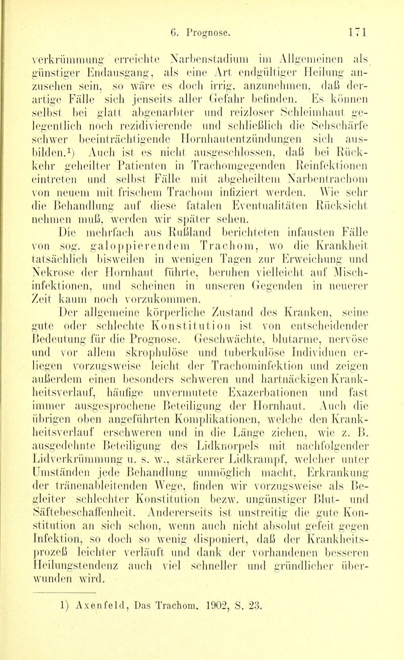 verkrünimimg erreichte Narbeirstadivini im Allgemeinen als günstiger Endausgang, als eine Art endgültiger Heilung an- zusehen sein, so wäre es doch irrig, anzunehmen, daß der- artige Fälle sich jenseits aller Gefahr befinden. Es können selbst bei glatt abgenarbter und reizloser Schleimhaut ge- legentlich noch rezidivierende und schließlich die Sehschärfe schwer beeinträchtigende Hornhautentzündungen sich aus- bilden.i) Auch ist es niclit ausgeschlossen, daß bei Rück- keJir geheilter Patienten in Trachomgegenden Reinfektionen eintreteu und selbst Fälle mit abgeheiltem Narbentrachom von neuem mit frischem Trachom infiziert werden. Wie sehr die Behandlung auf diese fatalen Eventualitäten Rücksicht nehmen muß, werden wir später sehen. Die mehrfach aus Rußland berichteten infausten Fälle von sog. galoppierendem Trachom, wo die Krankheit tatsächhch bisweilen in wenigen Tagen zur Erweichung und Nekrose der Hornhaut führte, beruhen vielleicht auf Misch- infektionen, und scheinen in unseren Gegenden in neuerer Zeit kaum noch vorzukommen. Der allgemeine körperliche Zustand des Kranken, seine gute oder schlechte Konstitution ist von entscheidender Bedeutung für die Prognose. Geschwächte, blutarme, nervöse und vor allem skrophulöse und tuberkulöse Individuen er- liegen vorzugsweise leicht der Trachominfektion und zeigen aui^erdem einen besonders schweren und hartnäckigen Krank- heitsverlauf, häufige unvermutete Exazerbationen und fast immer ausgesprochene Beteiligung der Hornhaut. Auch die übrigen oben angeführten Komphkationen, welche den Krank- lieitsverlauf erschweren und in die Länge ziehen, wie z. B. ausgedehnte Beteiligung des Lidknorpels mit nachfolgender Lidverkrümmung u. s. w., stärkerer Lidkrampf, welcher unter Umständen jede Behandlung unmöglich macht, Erkrankung der tränenableitenden Wege, finden wir vorzugsweise als Be- gleiter schlechter Konstitution bezw. ungünstiger Blut- und Säftebeschaffenheit. Andererseits ist unstreitig die gute Kon- stitution an sich schon, wenn auch nicht absolut gefeit gegen Infektion, so doch so wenig disponiert, daß der Krankheits- prozeß leichter verläuft und dank der vorhandenen besseren Heilungstendenz auch viel schneller und gründliclier über- wunden wird. 1) Axenfeld, Das Trachom. 1902, S. 23.