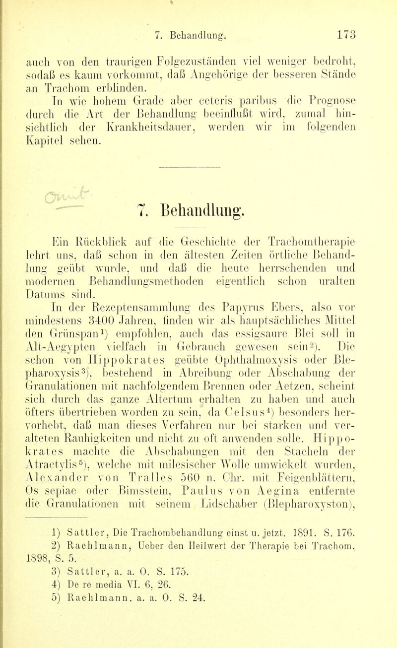 auch von den traurigen FoJgezuständen viel weniger bedroht, sodaß es kaum vorkommt, daß Angehörige der besseren Stände an Ti-achom erblinden. In wie hohem Grade aber ceteris paribus die Prognose durcli die Art der Behandlung beeinflußt wird, zumal hin- sichtlich der Krankheitsdauer, werden wir im ('olgenden Kapitel sehen. ^ 7. Behandlung. Ein Rückblick auf die Geschichte der Trachomtherapie lehrt uns, daß schon in den ältesten Zeiten örtliche Behand- lung geübt wurde, und daß die heute herrschenden und modernen Behandlungsmethoden eigentlich schon uralten Datums sind. In der Rezeptensammlung des Papyrus Ebers, also vor mindestens 3400 Jahren, finden wir als hauptsächliches Mittel den Grünspan 1) empfohlen, auch das essigsaure Blei soll in Alt-Aegypten vielfach in Gebrauch gewesen sein2). Die schon von Hippokrates geübte Ophthalmoxysis oder Ble- pharoxysis^), bestehend in Abreibung oder Abschabung der Granulationen mit nachfolgendem Brennen oder Aetzen, scheint sich (hirch das ganze Altertum erhalten zu haben und auch öfters übertrieben worden zu sein, da Celsus*) besonders her- vorhebt, daß man dieses Verfahren nur bei starken und ver- alteten Rauhigkeiten und nicht zu oft anwenden solle. Hippo- krates machte die Abschabungen mit den Stacheln der Atract^dis^), welche mit milesischer Wolle umwickelt wurden, Alexander von Pralles 560 n. Chr. mit Feigenblättern, Os sepiae oder Bimsstein, Paulus von Aegina entfernte die Granulationen mit seinem Lidschaber (Blepharoxyston), 1) Sattler, Die Trachombebandlung einst II. jetzt. 1891. S. 176. 2) Raehlmann, Ueber den Heilwert der Therapie bei Trachom. 1898, S. 5. 3) Sattler, a. a. 0. S. 175. 4) De re media VI. 6, 26. 5) Raehlmann. a. a. 0. S. 24.