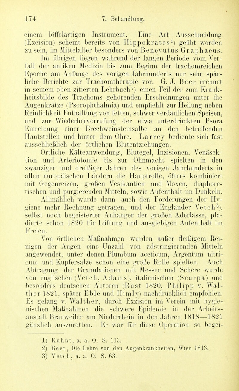 einem iöffelartigen Instrument. Eine Art Aussclmeidung (Excision) scheint bereits von Hippokratesgeübt worden zu sein, im Mittelalter besonders von Benevutus Graphaeus. Im übrigen liegen während der langen Periode vom Ver- fall der antiken Medizin bis zum Beginn der trachomreichen Epoche am Anfange des vorigen Jahrhunderts nur sehr spär- liche Berichte zur Trachomtherapie vor. G. J. Beer rechnet in seinem oben zitierten Lehrbuch-) einen Teil der zum Krank- heitsbilde des Trachoms gehörenden Erscheinungen unter die Augenkrätze (Psorophthalmia) und empfiehlt zur Heilung neben Peinlichkeit Enthaltung von fetten, schwer verdaulichen Speisen, und zur Wiederhervorrufung der etwa unterdrückten Psora Einreibung einer Brechweinsteinsalbe an den betreffenden Hautstellen und hinter dem Ohre. Larrey bediente sich fast ausschließlieh der örtlichen Blutentziehungen. Ortliche Kälteanwendung, Blutegel, Inzisionen, A^enäsek- tion und Arteriotomie bis zur Ohnmacht spielten in den zwanziger und dreißiger Jahren des vorigen Jahrhunderts in allen europäischen Ländern die Hauptrolle, öfters kombiniert mit Gegenreizen, großen Vesikantien und Moxen, diaphore- tischen und purgierenden Mitteln, sowie Aufenthalt im Dunkeln. AUmählicli wurde dann auch den Forderungen der Hy- giene mehr Rechnung getragen, und der Engländer Yetch^), selbst nocli begeisterter Anhänger der großen Aderlässe, plä- dierte schon 1820 für Lüftung und ausgiebigen Aufenthalt im Freien. Yon örtlichen Maßnahmen wurden außer fleißigem Rei- nigen der Augen eine Unzahl von adstringierenden Mitteln angewendet, unter denen Plumbum aceticum, Argentum nitri- cum und Kupfersalze schon eine große Rolle spielten. Auch Abtragung der Granulationen mit Messer und Schere wurde von englischen (Vetch, Adams), italienischen (Scarpa) und besonders deutschen Autoren (Rust 1820, Philipp v. Wal- ther 1821, später Eble und Himly) nachdrücklich empfohlen. Es geJang v. Walther, durch Exzision im Verein mit hygie- nischen Maßnahmen die schwere Epidemie in der Arbeits- anstalt Brauweiler am Niederrhein in den Jahren 1818—1821 gänzlich auszurotten. Er war für diese Operation so begei- 1) Kuhnt, a. a. 0. S. 113. 2) Beer, Die Lehre von den Augenkrankheiten, Wien 1813.