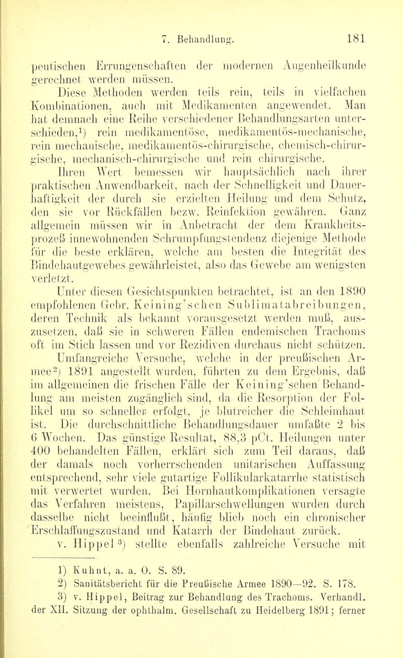 peiitisclien Errungenschaften der modernen Angenlieilkunde gerechnet werden müssen. Diese Methoden werden teils rein, teils in vielfachen Kombinationen, auch mit Medikamenten angewendet. Man hat demnach eine Reihe verschiedener Behandlungsarten unter- schieden,^) rein medikamentöse, medikamentös-mechanische, rein mechanische, medikamentös-chirurgische, chemisch-chirur- gische, mechanisch-chirurgische und rein chirurgische. Ihren Wert bemessen wir hauptsächlich nach ihrer praktischen Anwendbarkeit, nach der Schnelligkeit und Dauer- haftigkeit der durch sie erzielten Heilung und dem Schutz, den sie vor Rückfällen bezw. Reinfektion gewähren. Ganz allgemein müssen wir in Anbetracht der dem Krankheits- prozeß innewohnenden Schrumpfungstendenz diejenige Methode iur die beste erklären, welche am besten die Integrität des Bindeliautgewebes gewährleistet, also das Gewebe am wenigsten verletzt. Unter diesen Gesichtspunkten betrachtet, ist an den 1890 empfohlenen Gebr. K e i ni n g' s c h e n S u b 1 i m a t ab r e i b un gen, deren Technik als bekannt vorausgesetzt werden muß, aus- zusetzen, daß sie in schweren Fällen endemischen Trachoms oft im Stich lassen und vor Rezidiven durchaus nicht schützen. Umfangreiche Versuche, welche in der preußischen Ar- mee-) 1891 angestellt wurden, führten zu dem Ergebnis, daß im allgemeinen die frischen Fälle der Keining'schen Behand- lung am meisten zugänglich sind, da die Resorption der Fol- likel um so schneller erfolgt, je blutreicher die Schleimhaut ist. Die durchschnittliche Behandlungsdauer umfaßte 2 bis 6 Wochen. Das günstige Resultat, 88,3 pCt. Hedungen unter 400 behandelten Fällen, erklärt sich zum Teil daraus, daß der damals noch vorherrschenden unitarischen Auffassung entsprechend, sehr viele gutartige FoUikularkatarrhe statistisch mit verwertet wurden. Bei Hornhautkomplikationen versagte das Verfahren meistens, Papillarschwellungen wurden durch dasselbe nicht beeinflußt, häufig blieb noch ein chronischer Erschlaffungszustand und Katarrli der Bindehaut zurück. V. ITippel^) stellte ebenfalls zahlreiche Versuche mit 1) Kuhnt, a. a. 0. S. 89. 2) Sanitätsbericht für die Preußische Armee 1890—92. S. 178. 3) V. Hippel, Beitrag zur Behandlung des Trachoms. Verhandl. der XII. Sitzung- der ophthalm. Gesellschaft zu Heidelberg 1891; ferner