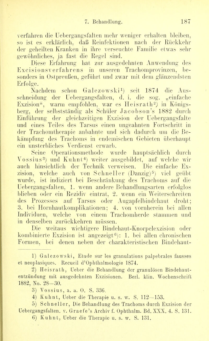 verfahren die Uebergangsfalten mehr weniger erlialten bleiben, so ist es erklärlich, daß Reinfektionen nach der Rückkehr der geheilten Kranken in ihre verseuchte Familie etwas sehr gewöhnliches, ja fast die Regel sind. Diese PJi-fahrung hat zur ausgedehnten Anwendung des ExcisionsVerfahrens in unseren Trachomprovinzen, be- sonders in Ostpreußen, geführt und zwar mit dem glänzendsten Erfolge. Nachdem schon Galezowski^) seit 1874 die Aus- schneidung der (Jebergangsfalten, d. i. die sog. „einfache Exzision, warm empfohlen, war es Heisrath^j) in Königs- berg, der selbstständig als Schüler Jacobson's 1882 durch Einführung der gleichzeitigen Exzision der üebergangsfalte und eines Teiles des Tarsus einen ungeahnten Fortschritt in der Trachomtherapie anbahnte und sich dadurch um die Be- kämpfung des Trachoms in endemischen Gebieten überhaupt ein unsterbliches Verdienst erwarb. Seine Operationsmethode wurde hauptsächlicJi durch Vossius^) und Kuhnt^) weiter ausgebildet, auf welche wir auch hinsichtlich der Technik verweisen. Die einfache Ex- zision, welche auch von ScJineller (Danzig)^) viel geübt wurde, ist indiziert bei Beschränkung des Trachoms auf die üebergangsfalten, 1. wenn andere Behandlungsarten erfolglos blieben oder ein Rezidiv eintrat, 2. wenn ein Weiterschreiten des Prozesses auf Tarsus oder Augapfelbindehaut droht; 3. bei Hornhautkomplikationen; 4. von vornherein bei allen Individuen, welche von einem Trachomherde stammen und in denselben zurückkehren müssen. Die weitaus wichtigere Bindehaut-Knorpelexzision oder kombinierte Exzision ist angezeigt 0): 1. bei allen chronischen Formen, bei denen neben der charakteristischen Bindehaut- 1) Galezowski, Etüde sur les granulations palpebrales fausses et neoplasiques. Recueil d'Ophthalmologie 1874. 2) Heisrath, lieber die Behandlung der granulösen Bindehaut- entzündung mit ausgedehnten Exzisionen. Berl. kliu. Wochenschrift 1882, No. 28-30. 3) Vossius, a. a. 0. S. 336. 4) Kuhnt, Ueber die Therapie u. s. w. S. 112-153. 5) Schneller, Die Behandlung des Trachoms durch Exzision der üebergangsfalten. v. Graefe's Archiv f. Ophthalm. Bd. XXX. 4. S. 131. 6) Kuhnt, Ueber die Therapie u. s. w. S. 131.