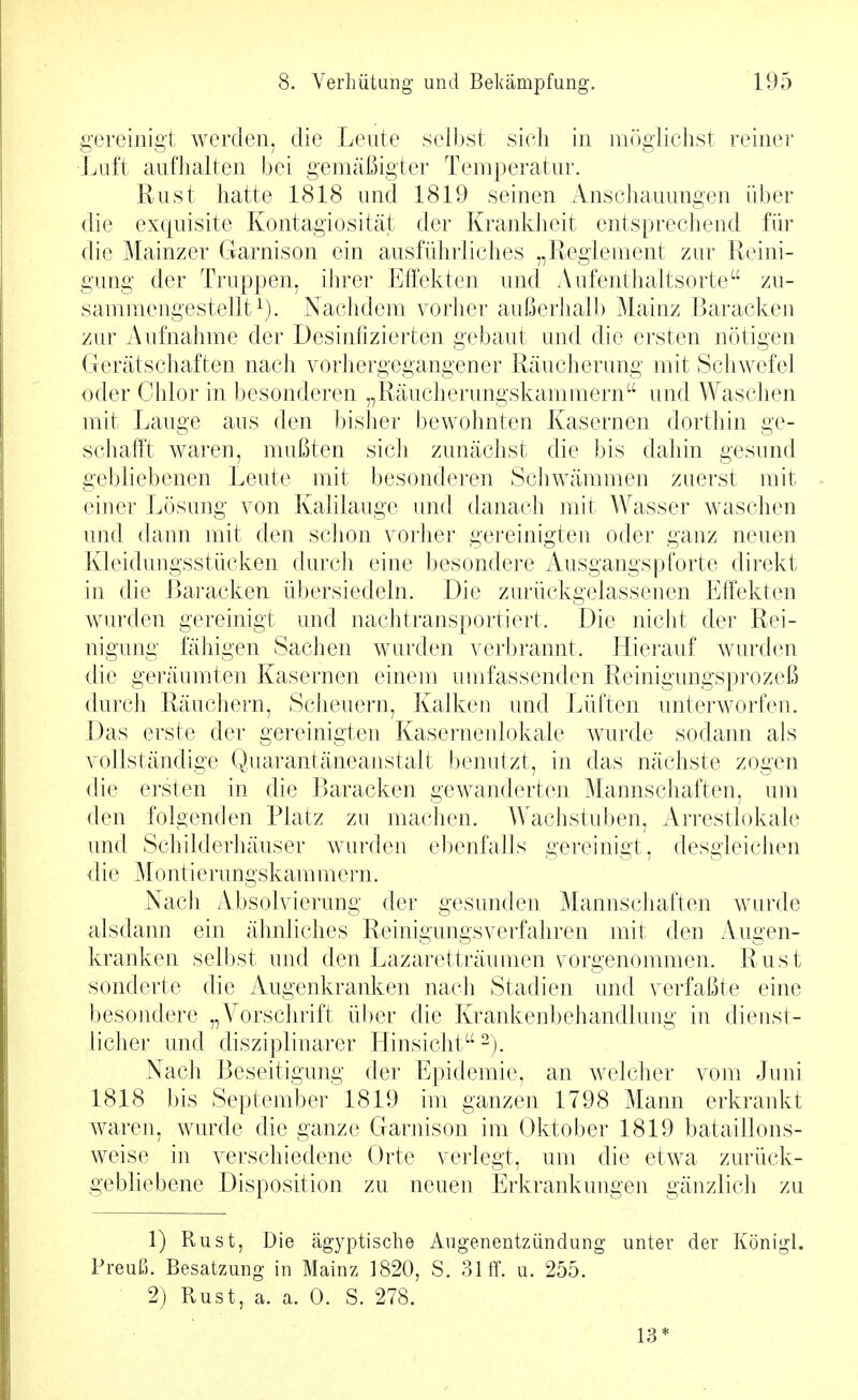 gereinigt werden, die Lente selbst sich in möglichst reinei* Luft aufhalten bei gemäßigter Temperatur. Rust hatte 1818 und 1819 seinen Anschauungen über die exquisite Kontagiosität der Kranldieit entsprechend für die Mainzer Garnison ein ausführliches „Reglement zur Rcini- gimg der Truppen, ihrer Effekten und Aufenthaltsorte zu- sammengestellt^). Nachdem vorher außerhalb Mainz Baracken zur Aufnahme der Desinfizierten gebaut und die ersten nötigen Gerätschaften nach vorhergegangener Räucherimg mit Schwefel oder Chlor in besonderen „Räucherungskammern und Waschen mit Lauge aus den bisher bewohnten Kasernen dorthin ge- schafft waren, mußten sich zunächst die bis dahin gesund gebliebenen Leute mit besonderen Schwämmen zuerst mit einer Lösung von Kalilauge und danach mit Wasser waschen und dann mit den schon vorher gereinigten oder ganz neuen Kleidungsstücken durch eine besondere Ausgangspforte direkt in die Baracken übersiedeln. Die zurückgelassenen Effekten wurden gereinigt und nachtransportiert. Die nicht der Rei- nigung fähigen Sachen wurden verbrannt, llierauf wurden die geräumten Kasernen einem umfassenden Reinigungsprozeß duT'ch Räuchern, Scheuern, Kalken und Lüften unterworfen. Das erste der gereinigten Kaserneiilokale wurde sodann als vollständige Quarantäneanstalt benutzt, in das nächste zogen die ersten in die Baracken gewanderten Mannschaften, um den folgenden Platz zu machen. Wachstuben, Arrestlokale und Schilderhäuser wurden ebenfalls gereinigt, desgleichen die Montierungskammern. Nach Absolvierung der gesunden Mannschaften wurde alsdann ein ähnliches Reinigungsverfahren mit den Augen- kranken selbst und den Lazaretträumen vorgenommen. Rust sonderte die Augenkranken nach Stadien und verfaßte eine besondere „A^orschrift über die Krankenbehandlung in dienst- licher und disziplinarer Hinsicht-). Nach Beseitigung der Epidemie, an welcher vom Juni 1818 bis September 1819 im ganzen 1798 Mann erkrankt waren, wurde die ganze Garnison im Oktober 1819 bataillons- weise in verschiedene Orte verlegt, um die etwa zurück- gebliebene Disposition zu neuen Erkrankungen gänzlich zu 1) Rust, Die ägyptische Augenentzündung unter der Königl. Pi-euß. Besatzung in Mainz 1820, S. 31 ff. u. 255. 2) Rust, a. a. 0. S. 278. 13*