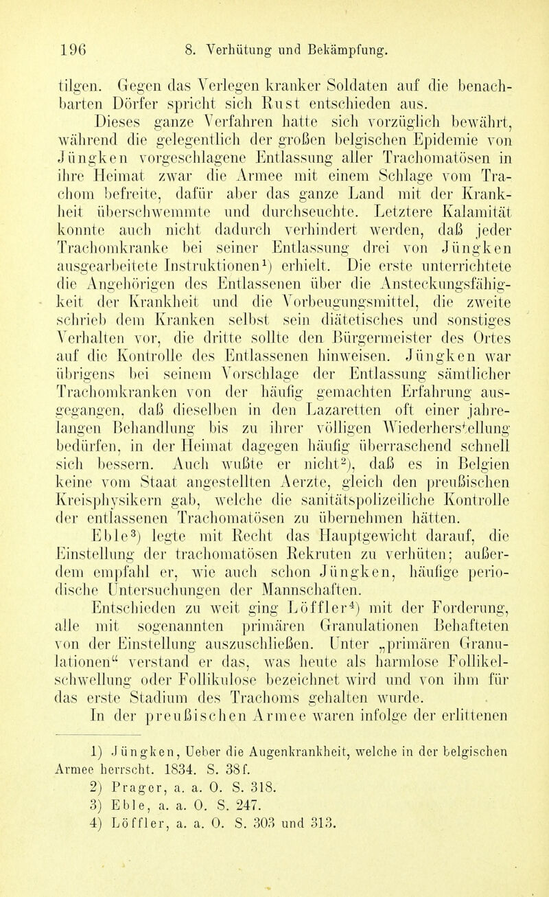 tilgen. Gegen das Verlegen kranker Soldaten auf die benach- barten Dörfer spricht sich Rust entschieden aus. Dieses ganze Verfahren hatte sich vorzüghch bewährt, während die gelegentlich der großen belgischen Epidemie von Jüngken vorgeschlagene Entlassung aller Trachomatösen in ihre Heimat zwar die Armee mit einem Schlage vom Tra- chom befreite, dafür aber das ganze Land mit der Krank- lieit überschwemmte und durchseuchte. Letztere Kalamität konnte auch nicht dadurch verhiudert werden, daß jeder Trachomkranke bei seiner Entlassung drei von Jüngken ausgearbeitete Instruktionen^) erhielt. Die erste unterrichtete die Angehörigen des Entlassenen über die Ansteckungsfähig- keit der Krankheit und die Vorbeugungsmittel, die zweite schrieb dem Kranken selbst sein diätetisches und sonstiges Verhalten vor, die dritte sollte den Bürgermeister des Ortes auf die Kontrolle des Entlassenen hinweisen. Jüngken war übrigens bei seinem A^orschlage der Entlassung sämtlicher Trachomkranken von der häufig gemachten Erfahrung aus- gegangen, daß dieselben in den Lazaretten oft einer jahre- langen Behandlung bis zu ihrer völligen Wiederherstellung bedürfen, in der Heimat dagegen häufig überraschend schnell sich bessern. Auch Avußte er nicht-), daß es in Belgien keine vom Staat angestellten Aerzte, gleich den preußischen Kreisphysikern gab, welche die sanitätspolizeiliche Kontrolle der entlassenen Trachomatösen zu übernehmen hätten. Eble^) legte mit Recht das Hauptgewicht darauf, die Einstellung der trachomatösen Rekruten zu verhüten; außer- dem empfahl er, wie auch schon Jüngken, häufige perio- dische Untersuchungen der Mannschaften. Entschieden zu weit ging Löffler^) mit der Forderung, alle mit sogenannten primären Granulationen Behafteten von der Einstellung auszuschließen. Unter „primären Granu- lationen verstand er das, was heute als harmlose Follikel- schwellung oder Follikulose bezeichnet wird und von ihm für das erste Stadium des Trachoms gehalten wurde. In der preußischen Armee waren infolge der erhttenen 1) Jüngken, Ueher die Augenkrankheit, welche in der belgischen Armee herrscht. 1834. S. 38f. 2) Präger, a. a. 0. S. 318. 3) Eble, a. a. 0. S. 247. 4) Löffler, a. a. 0. S. 303 und 313.