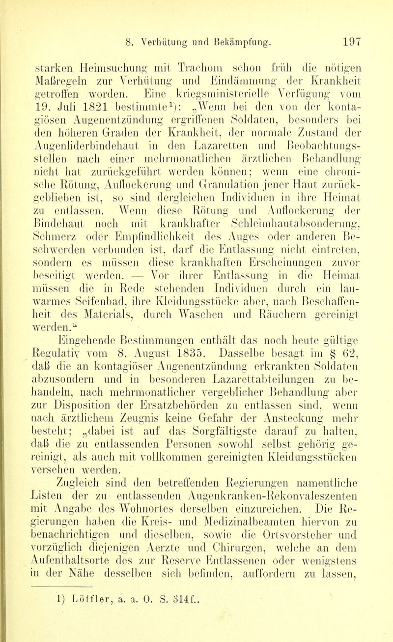 starken Heimsuchung mit Trachom schon früh die nötigen Maßregeln zur Verhütung und Eindämmung der Krankheit getroffen worden. Eine kriegsministerielie Verfügung vom 19. Juli 1821 bestimmte\): „Wenn bei den von der konta- giösen Augenentzündung ergriffenen Soldaten, besonders bei den höheren Graden der Krankheit, der normale Zustand der Augenliderbindehaut in den Lazaretten und Beobachtungs- stellen nach einer mehrmonatlichen ärztlichen Behandlung nicht hat zurückgeführt werden können; wenn eine chroni- sche Rötung, Aullockerung und Granulation jener Haut zurück- geblieben ist, so sind dergleichen Individuen in ihre Heimat zu entlassen. Wenn diese Rötung und Auflockerung der Bindehaut noch mit krankhafter Schleimhautabsonderung, Schmerz oder Empfindlichkeit des Auges oder anderen Be- scliwerden verbunden ist, darf die Entlassung nicht eintreten, sondern es müssen diese krankhaften Erscheinungen zuvor beseitigt werden. — Vor ihrer Entlassung in die Eleimat müssen die in Rede stehenden Individuen durch ein lau- warmes Seifenbad, ihre Kleidungsstücke aber, nach Beschaffen- heit des Materials, durcli Waschen und Räuchern gereinigt werden. Eingehende Bestimmungen enthält das noch heute gültige Regulativ vom 8. August 1835. Dasselbe besagt im § 62, daß die an kontagiöser Augenentzündimg erkrankten Soldaten abzusondern und in besonderen Lazarettabteilungen zu be- handeln, nach mehrmonatlicher vergeblicher Behandlung aber zur Disposition der Ersatzbehörden zu entlassen sind, wenn nach ärztlichem Zeugnis keine Gefahr der Ansteckung mehr besteht; „dabei ist auf das Sorgfältigste darauf zu halten, daß die zu entlassenden Personen sowohl selbst gehörig ge- reinigt, als auch mit vollkommen gereinigten Kleidungsstücken versehen werden. Zugleich sind den betreffenden Regierungen namentliciie Listen der zu entlassenden Augenkranken-Rekonvaleszenten mit Angabe des Wohnortes derselben einzureichen. Die Re- gierungen haben die Kreis- und Medizinalbeamten hiervon zu benachrichtigen und dieselben, sowie die Ortsvorsteher und vorzüglich diejenigen Aerzte und Chirurgen, welche an dem Aufenthaltsorte des zur Reserve Entlassenen oder wenigstens in der Nähe desselben sich befinden, auffordern zu lassen. 1) Löffler, a. a. 0. S. ai4f..