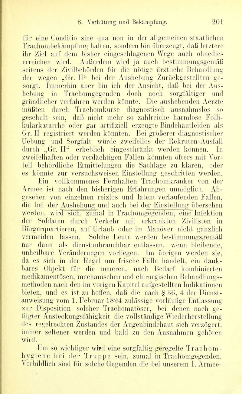 für eine Conditio sine qua non in der allgemeinen staatlichen Trachombekämpfung halten, sondern bin überzeugt, daß letztere ihr Ziel auf dem bisher eingeschlagenen Wege auch ohnedies erreichen wird. Außerdem wird ja auch bestimmungsgemäß seitens der Zivilbehörden für die nötige ärztliche Behandlung der wegen „Gr. II bei der Aushebung Zurückgestellten ge- sorgt. Immerhin aber bin ich der Ansicht, daß bei der Aus- hebung in Trachomgegenden doch noch sorgfältiger und gründlicher verfahren werden könnte. Die aushebenden Aerzte müßten durch Trachomkurse diagnostisch ausnahmslos so geschult sein, daß nicht mehr so zahlreiche harmlose Folli- kularkatarrhe oder gar artifiziell erzeugte Bindehautleiden als Gr. II registriert werden könnten. Bei größerer diagnostischer üebung und Sorgfalt würde zweifellos der Rekruten-Ausfall durch „Gr. IP' erhel)lich eingeschränkt werden können. In zweifelhaften oder verdächtigen Fällen könnten öfters mit \^or- teil behördhche Ermittelungen die Sachlage zu klären, oder es könnte zur versuchsweisen Einstellung geschritten werden. Ein vollkommenes Fernhalten Trachomkranker von der Armee ist nach den bisherigen Erfahrungen unmöglich. Ab- gesehen von einzelnen reizlos und latent verlaufenden Fällen, die bei der Aushebung und auch bei der Einstellung übersehen werden, wirf 'sic^^^^^^ in Trachomgcgcndcii. (üiie Infektion der Soldaten durch Verkehr mit erkrankten Zivilisten in Bürgerquartieren, auf EMaub oder im Manöver nicht gänzlich vermeiden lassen. Solclie Eeute werden bestimmungsgemäß nur dann als dienstunbrauchbar entlassen, wenn bleibende, unheilbare Veränderungen vorliegen. Im übrigen werden sie, da es sich in der Regel um frische Fälle handelt, ein dank- bares Objekt für die neueren, nach Bedarf kombinierten medikamentösen, mechanischen und chirurgischen Behandlungs- methoden nach den im vorigen Kapitel aufgestellten Indikationen bieten, und es ist zu holTen, daß die nach § 36, 4 der Dienst- anweisung vom 1. Februar 1894 zulässige vorläufige Entlassung zur Disposition solcher Trachomatöser, bei denen nach ge- tilgter Ansteckungsfähigkeit die vollständige Wiederherstellung des regelrechten Zustandes der Augenbindehaut sich verzögert, immer seltener werden und bald zu den Ausnahmen gehöreu wird. Um so wichtiger wt^d eine sorgfältig geregelte Trachom- hygiene bei der Truppe sein, zumal in Trachomgegenden. A^orbildlich sind für solche Gegenden die bei unserem I. Armee-