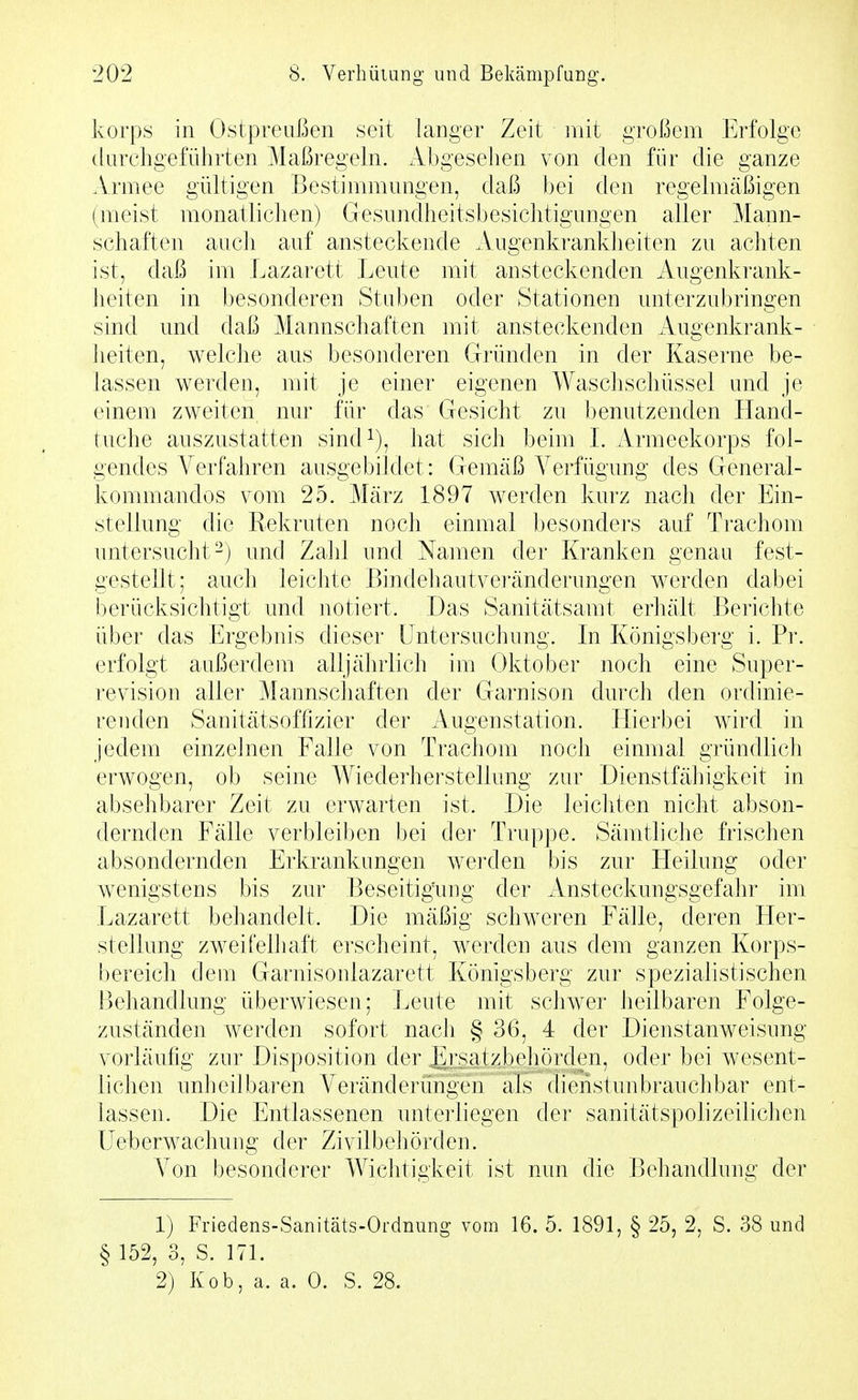 korps in Ostpreußen seit langer Zeit mit großem Erfolge durchgeführten Maßregeln. Abgesehen von den für die ganze Armee gültigen Bestimmungen, daß bei den regelmäßigen (meist monatlichen) Gesundheitsbesichtigungen aller Mann- schaften auch auf ansteckende Augenkranklieiten zu achten ist, daß im Lazarett Leute mit ansteckenden Augenkrank- heiten in besonderen Stuben oder Stationen unterzubringen sind und daß Mannschaften mit ansteckenden Augenkrank- heiten, welche aus besonderen Gründen in der Kaserne be- lassen werden, mit je einer eigenen Waschschüssel und je einem zweiten nur für das Gesicht zu benutzenden Hand- tuche auszustatten sind^), hat sich beim L Armeekorps fol- gendes Verfahren ausgebildet: Gemäß A^erfügung des General- kommandos vom 25. März 1897 werden kurz nach der Ein- stellung die Rekruten noch einmal besonders auf Trachom untersucht-) und Zahl und Namen der Kranken genau fest- gestellt; auch leichte Bindeliautveränderungen werden dabei berücksichtigt und notiert. Das Sanitätsamt erhält Berichte über das Ergebnis dieser Untersuchung. In Königsberg i. Pr. erfolgt außerdem alljährlich im Oktober noch eine Super- revision aller Mannschaften der Garnison durch den ordinie- renden Sanitätsoffizier der Augenstation. Hierbei wird in jedem einzelnen Falle von Trachom noch einmal gründlich erwogen, ob seine Wiederhei'stellung zur Dienstfähigkeit in absehbarer Zeit zu erwarten ist. Die leichten nicht abson- dernden Fälle verbleiben bei der Truppe. Sämtliche frischen absondernden Erkrankungen werden bis zur LIeilung oder wenigstens bis zur Beseitigimg der Ansteckungsgefahr im Lazarett behandelt. Die mäßig schweren Fälle, deren Her- stellung zweifelhaft erscheint, werden aus dem ganzen Korps- bereich dem Garnisonlazarett Königsberg zur spezialistischen Behandlung überwiesen; Leute mit schwer heilbaren Folge- zuständen werden sofort nach § 36, 4 der Dienstanweisung vorläufig zur Disposition der JErsatzbehörden, oder bei wesent- lichen unheilbaren Veränderüngen als dienst unbrauchbar ent- lassen. Die Entlassenen unterliegen der sanitätspolizeilichen üeberwachung der ZivilbeJiörden. \^on besonderer Wichtigkeit ist nun die Behandlung der 1) Friedens-Sanitäts-Ordnung vom 16. 5. 1891, § 25, 2, S. 38 und § 152, 3, S. 171. 2) Kob, a. a. 0. S. 28.