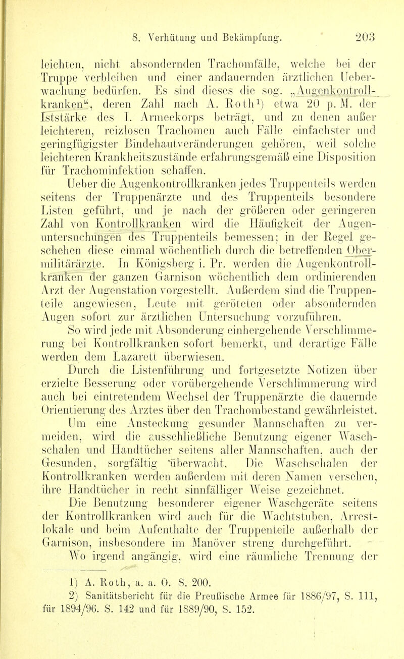 leichten, nicht absondernden Trachomfälle, welclie bei der Trnppe verbleiben and einer andauernden ärztlichen Ueber- wachung bedürfen. Es sind dieses die sog. Auge_nkontroll-_ kranken, deren Zahl nach A. Roth^) etwa 20 p. M. der Iststärke des I. Armeekorps beträgt, und zu denen außer leichteren, reizlosen Trachomen auch Fälle einfachster und geringfügigster Bindehautveränderungen gehören, weil solche leichteren Krankheits zu stände erfahi'ungsgemäß eine Disposition für Tracliominfektion schaffen. Ueber die Augenkontrollkranken jedes Truppenteils werden seitens der Truppenärzte inid des Truppenteils besondere Listen geführt, and je nach der größeren oder geringeren Zahl von Kontrollkranken wird die Häufigkeit der Augen- untersuchungen des Truppenteils bemessen; in der Regel ge- schehen diese einmal wöchentlich durch die betreffenden jjbei- militärärzte. In Königsberg i. Pr. werden die Augenkontroll- kranken der ganzen Garnison wöchentlich dem ordinierenden Arzt der Augenstation vorgestellt. Außerdem sind die Truppen- teile angewiesen, Leute mit geröteten oder absondernden Augen sofort zur ärztlichen Untersuchung vorzuführen. So wird jede mit Absonderung einhergehende Verschlimme- rung bei Kontrollkranken sofort bemerkt, und derartige Fälle werden dem Lazarett überwiesen. Durch die Listenführung und fortgesetzte Notizen über erzielte Besserung oder vorübergehende Verschlimmerung wird auch bei eintretendem Wechsel der Truppenärzte die dauernde Orientierung des Arztes über den Trachoml)estand gewährleistet. Um eine Ansteckung gesunder Mannschaften zu ver- meiden, wird die ausschließliche Benutzung eigener Wasch- schalen und Handtücher seitens aller Mannschaften, auch der Gesunden, sorgfältig 'überwacht. Die Waschschalen der Kontrollkranken werden außerdem mit deren Namen versehen, ihre LIandtücher in recht sinnfälliger Weise gezeichnet. Die Benutzung besonderer eigener Waschgeräte seitens der Kontrollkranken wird auch für die Wachtstuben, Arrest- lokale und beim Aufenthalte der Truppenteile außerhalb der Garnison, insbesondere im Manöver streng durchgeführt. Wo irgend angängig, W'ird eine räumliche Trennung der 1) A. Roth, ca. a. 0. S. 200. 2) Sanitätsbericht für die Preußische Armee für 1886/97, S. III, für 1894/96. S. 142 und für 1889/90, S. 152.