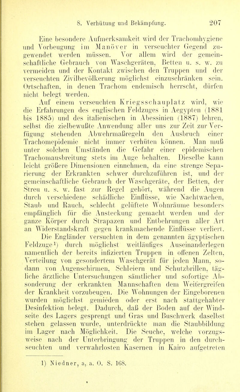 Eine besondere Aufmerksamkeit wird der Ti'achomliygiene und A^orbeugung im Manöver in verseuchter Gegend zu- gewendet werden müssen. Vor allem wird der gemein- schaftliche Gebrauch von Waschgeräten, Betten u. s. w. zu vermeiden und der Kontakt zwischen den Truppen und der verseuchten Zivilbevölkerung möglichst einzuschränken sein. Ortschaften, in denen Trachom endemisch herrscht, dürfen nicht belegt werden. Auf einem verseuchten Kriegsschauplatz wird, wie die Erfahrungen des englischen Feldzuges in Aegypten (1881 bis 1885) und des italienischen in Abessinien (1887) lehren, selbst die zielbewußte Anwendung aller uns zur Zeit zur Ver- fügung stehenden Abwehrmaßregeln den Ausbruch einer Trachomepidemie nicht immer verhüten können. Man muß unter solchen Umständen die Gefahr einer epidemischen Trachomausbreitung stets im Auge behalten. Dieselbe kann leicht größere Dimensionen einnehmen, da eine strenge Sepa- rierung der Erkrankten scliwer durchzuführen ist, und der gemeinschaftiicJie Gebrauch der Waschgeräte, der Betten, der Streu u. s. w. fast zur Regel gehört, während die Augen durch verschiedene scJiädliche Einflüsse, wie Nachtwachen, Staub und Rauch, schleclit gelüftete Wohnräume besonders empfängiicJi für die Ansteckung gemacht werden und der ganze Körper durch Strapazen und Entbehrungen aller Art an Widerstandskraft gegen krankmachende Einflüsse verliert. Die Engländer versuchten in dem genannten ägyptischen Feldzuge ^) durch möglichst weitläufiges Auseinanderlegen namentlich der bereits infizierten Truppen in off'enen Zelten, A^erteilung von gesondertem Waschgerät für jeden Mann, so- dann von Augenschirmen, Schleiern und Schutzbrillen, täg- liche ärztliche Untersuchungen sämtlicher und sofortige Ah- sonderung der erkrankten Mannschaften dem Weit:ergreifen der Krankheit vorzubeugen. Die Wohnungen der Eingeborenen wurden möglichst gemieden oder erst nach stattgehabter Desinfektion belegt. Dadurch, daß der Boden auf der Wind- seite des Lagers gesprengt und Gras und Buschwerk daselbst stehen gelassen wurde, unterdrückte man die Staubbildung im Lager nach Möglichkeit. Die Seuche, welche vorzugs- weise nach der Unterbringung der Truppen in den durch- seuchten und verwahrlosten Kasernen in Kairo aufgetreten 1) Niedner, a, a. 0. S. 168.