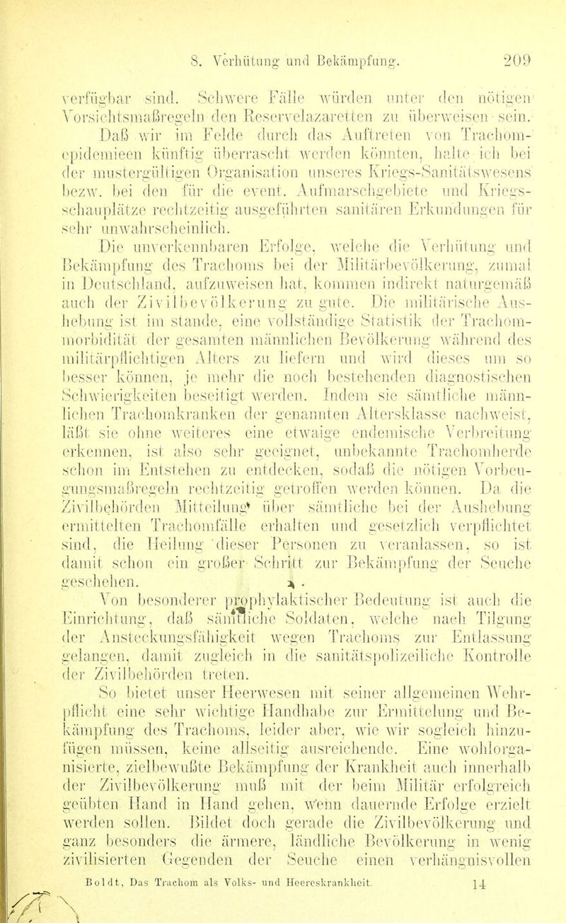 A'erfiigbar sind. Schwere Fälle würden anter den nötigen' Vorsichtsmaßregeln den Reservelazaretten zu überweisen' sein. Daß wir im Felde durch das Auftreten \(m Trachom- epidemieen künftig überrascJit werden könnten, ]ialte ich. bei (ier mustergültigen Organisation uuseres Kriegs-Sanitätswesens' l)ezw. bei (h^n für die event. Aufmarschgebiete und Kriegs- schaivijk'itze rechtzeitig ausgeführten sanitären Erkundungen für sein- unwahrscheinlich. Die unverkenn!)aren E]'folge, welche die Verhütung und Bekämpfuug des Trachouis bei der Militärbevölkerung, zumal in Deutschland, aufzuweisen liat, kommen indirekt naturgemäß auch der Zivilbevölkerung zu gute. Die militärische Aus- hebung ist im stände, eine vollständige Statistik dei' Trachom- morbidität dei* gesamten männliclien Bevölkerung Avährend des militärpfliclitigen Alters zu liefern und Avird dieses um so besser können, je mehr die noch bestehenden diagnostischen Schwierigkeiten beseitigt werden. Indem sie sänrtliche männ- lichen Trachomki'anken der genamiten Altersklasse nachweist, läßt sie ohne weiteres eine etwaige endemische Verbi'eitung erkennen, ist also sehr geeignet, unbekannte Trachomherde schon im Entstehen zu entdecken, sodaß die nötigen Vorbeu- gungsmal^regeln rechtzeitig getroffen werden können. Da die Zivilbehörden Mitteilung* üljei' sämtliche bei der Aushebung ermittelten Tracliomfälle erhalten und gesetzlicli verpflichtet sind, die Heilung dieser Personen zu Aeranlassen, so ist damit schon ein großer Scliritt zur Bekänrpfung der Seuche geschehen. :^ , Von besondei-er prophylaktischer Bedeutung ist auch die Einrichtung, daß sänffliche Soldaten, welche nach Tilgung der Ansteckungsfäiiigkeit wegen Trachoms zur Entlassung gelangen, damit zugleich in die sanitätspolizeiliche Kontrolle der Ziviibehörden treten. So bietet unser Fleerwesen mit seiner allgemeinen Wehr- pflicht eine sehr wichtige Handhal)e zur Ermittelung unti Be- käm])fung des Trachoms, leider aber, wie wir sogleich hinzu- fügen müssen, keine allseitig ausreichende. Eine wohiorga- nisierte, zielbewußte Bekämpfung der Krankheit auch innerlialb der Zivilbevölkerung muß mit der beim Militär erfolgreich geübten Bland in Hand gehen, wenn dauei-nde Erfolge erzielt werden sollen. Bildet doch gerade die Zivilbevölkerung imd ganz besonders die ärmere, ländliche Bevölkerung in wenig zivilisierten Gegenden der Seuche einen verhängnisvollen Boldt, Das Trachom als Volks- und Hoercskrankhcit.