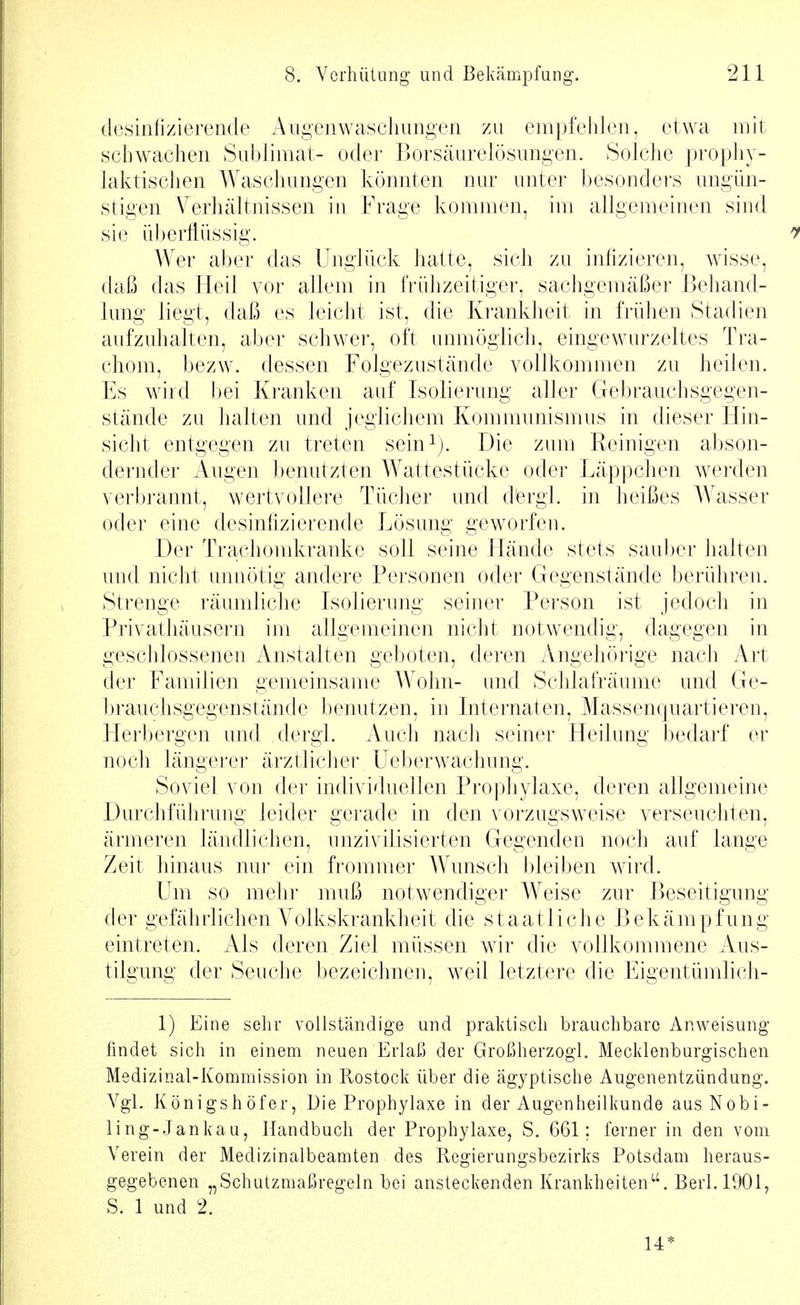 (Icsinlizierende Augen Waschungen zu empfeliien, etwa mit schwachen Sublimat- oder Borsäurelösungen. Solche prophy- laktischen Waschungen könnten nur unter besonders ungün- stigen Verhältnissen in Frage kommen, im allgemeinen sind sie überflüssig. AVer aber das Unglück hatte, sich zu infizieren, Masse, daß das Heil vor allem in frühzeitiger, sachgemäßer Behand- lung liegt, daß es leicht ist, die Krankheit in frühen Stadien aufzuhalten, aber schwer, oft unmöglich, eingewurzeltes Tra- chom, bezw. dessen Folgezustände vollkommen zu heilen. Es wird bei Kranken auf Isolierung aller Gebrauchsgegen- stände zu halten und jeglichem Kommunismus in dieser Hin- sieht entgegen zu treten sein^j. Die zum Reinigen abson- dernder Augen benutzten Wattestücke oder Läppchen werden verl)]'annt, wertvollere Tücher und dergl. in heißes Wasser oder eine desinfizierende Lösung geworfen. Der Trachomkranke soll seine Llände stets sauber halten und nicht annötig andere Personen oder Gegenstände berühren. Strenge räumliche Isolierung seiner Person ist jedoch in Privathäusern im allgemeinen nicht notwendig, dagegen in geschlossenen Anstalten ge])oten, deren Angehörige nach Art der Familien gemeinsame A\ ohn- und Schlafräume und Ge- brauchsgegenstände benutzen, in Internaten, Massenquartieren, Herbergen und dergl. Auch iiach seiner Heilung bedarf er noch längerer ärztlicher üeberwachung. Soviel von der individuellen Prophylaxe, deren allgemeine DurchführuDg leider gerade in den vorzugsweise verseucliten, ärmeren ländlichen, unzivilisierten Gegenden noch auf lange Zeit hinaus nur ein frommer Wunsch bleiben wird. Um so mehr muß notwendiger Weise zur Beseitigung der gefährlichen A^olkskrankheit die staatliche Bekämpfung eintreten. Als deren Ziel müssen wir die vollkommene Aus- tilgung der Seuche bezeichnen, weil letztere die Eigentümlicii- 1) Eine sehr vollständige und praktisch brauchbare Anweisung findet sich in einem neuen Erlaß der Großherzogl. Mecklenburgischen Medizinal-Kommission in Rostock über die ägyptische Augenentzündung. Vgl. Königshöfer, Die Prophylaxe in der Augenheilkunde ausNobi- ling-Jankau, Handbuch der Prophylaxe, S. 661; ferner in den vom Verein der Medizinalbeamten des Regierungsbezirks Potsdam heraus- gegebenen „Schutzmaßregeln bei ansteckenden Krankheiten. Berl.1901, S. 1 und 2. 14*