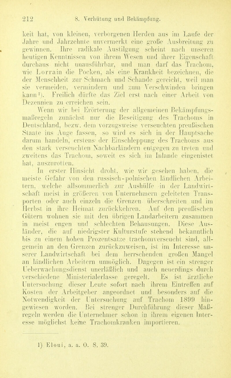 Iveit liat, von kleinen, verboi'genen Herden ans im Lanfe der Jalire nnd Jalirzehnte nnvermei'kt eine große Ansbreitiing zu gewinnen. Ihre radikale Anstilgung scheint nach unseren Jientigen Kenntnissen von ihrem Wesen und ihrer Eigenschaft durchaus nicht unausführbar, und man darf das Trachom, wie Lorrain die Pocken, als eine Krankheit bezeichnen, die der Menschheit zur Schmach und Schande gereicht, weil man sie vermeiden, vermindern und zum A^erschwinden bringen kann^). Freilich dürfte das Ziel erst nach einer Arbeit von Dezennien zu erreichen sein. Wenn wir bei Erörterung der allgemeinen ßekäm])fungs- maßregeJn zunäclist nur die Beseitigung des Trachoms in Deutschland, !)ezAv. d(Mn vorzugsweise verseuchten preußischen Staate ins Auge tVisson, so Avird es sich in der Hauptsache darum handeln, erstens dei- Einschleppung des Trachoms aus den stark verseuchten Nachbarländern entgegen zu treten und zAveitens das Trachom, soAveit es sich im lulande eingenistet liat, auszurotten. In erster Hinsicht droht, wie Avir gesellen hal)cn, die meiste Gefahr von den russisch-polnischen ländliclien Arbei- tei'n. Avelc]ie allsommerlicli zur Aushülfe in der LandAvirl- scliaft meist in größeren von Unternehmern geleiteten Trans- ])orten oder auch einzeln die Grenzen überschreiten und im Herbst in ihre Heimat zurückkelu'en. Auf den preußischen Gütern Avohnen sie mit den übrigen Landarbeitern zusammen in meist engen und schlechten Behausungen, Diese Aus- länder, die auf niedrigster Kulturstufe stehend bekanntlich bis zu einem hohen Prozentsatze trachomverseuclit sind, rJU gemein an den Grenzen zurückzuAveisen, ist im Interesse un- serer LandAvirtschaft bei dem iierrschenden großen Mangel an ländliclien a:\rbeitern unmögiicin Dagegen ist ein strenger Ueberwacliungsdienst unerläßlich und auch neuerdings dureli verschiedene Ministerialerlasse geregelt. Es ist ärztliche Untersuchung dieser Leute sofort nach ihrem Eintreffen auf Kosteii der Arbeitgeber angeordnet und besonders auf die Notwendigkeit der Untersuchung auf Trachom 1899 ])in- gewiesen Avorden. Bei strenger Durchfüju'ung (h'esoi- Maß- regeln Avei-den die Unternelimer sclion in i'n'em eigenen Inter- esse möglichst keine Tracliomkranken importieren.