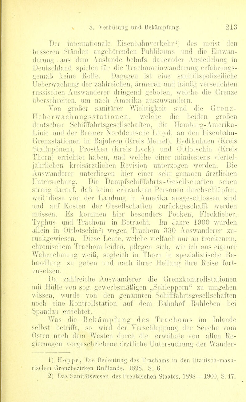 Der internationale. Eisenljahnverkehr \) (ies meist den ])esseren Ständen angehörenden Publikums und die Einwan- derung aus dem Auslande beJnifs dauernder Ansiedelung in DeutscJjland spielen für die Tracliomeinwanderiing erfahrungs- gemäß keine Rolle. Dagegen ist eine sanitätspolizeiliche Üeberwachung der zahlreichen, ärmeren und häulig verseuchten russischen Auswanderer dringend geboten, welclie die Grenze übersclireiten, um nach Amerika auszuwandeiii. Von großer sanitärer Wichtigkeit sind die Grenz- Ueber wachungsstationen, welche die Ijeiden großen deutschen Schiiffahrtsgesellschaften, die Haml)urg-Amerika- Linie und der Bremer Norddeutsche Lloyd, an den Eisenbahn- Grenzstationen in Bajohren (Kreis Memel), Eydtkuhnen (Kreis Stallupönen), Prostken (Kreis Lyck) und Ottlotschin (Kreis Thorn) errichtet haben, und welche einer mindestens viertel- jähi'lichen kreisärztliche]i Revision unterzogen Averden. Die xVuswanderer unterliegen hier einer selir genauen ärztlichen Untersuchung. Die Dampfschifffahrts - Gesellschaften sehen streng darauf, daß keine erkrankten Personen durchschlüpfen, weil'diese von der Landung in Amerika ausgeschlossen sind und auf Kosten der Gesellschaften zurückgeschafft werden müssen. Es kommen hier l)esonders Pocken, Flecklieber, Ty])lms und. Trachom in Betracht. Im Jalire 1900 wurden allein in Ottlotschin-) wegen Ti-achom 330 Auswandei-er zu- rückgewiesen. Diese Leute, Avelche vielfach nur an trockenem, chronischem Trachom leiden, pflegen sich, wie ich aus eigener Wahrnehmung weiß, sogleich in Thorn in spezialistische Be- handlung zu ge!)en und nach ihrer Heilung ihre Reise fort- zusetzen. Da zahlreiche Auswanderer die Grenzkontrollstationen mit Hülfe von sog. gewerbsmäßigen „Schleppern zu umgehen wissen, wurde von den genannten Schifffahrtsgesellschaften noch eine Kontrollstation auf dem Bahniiof Ruhleben bei Spandau errichtet. Was die Bekämpfung des Trachoms im Inlande selbst betrifft, so wir([ der Verschleppung der Seuche vom Osten nach dem Westen durch, die erwähnte von allen Re- gierungen voi'geschriebene ärztliche Untersuchung der Wander- 1) Hoppe, Die Bedeutung des Trachoms in den litauisch-masu- rischeii Grenzbezirken Ruijlands. 1898, S. 6. 2) Das Sanitätswesen des Preußischen Staates. 1898—1900, S.47.