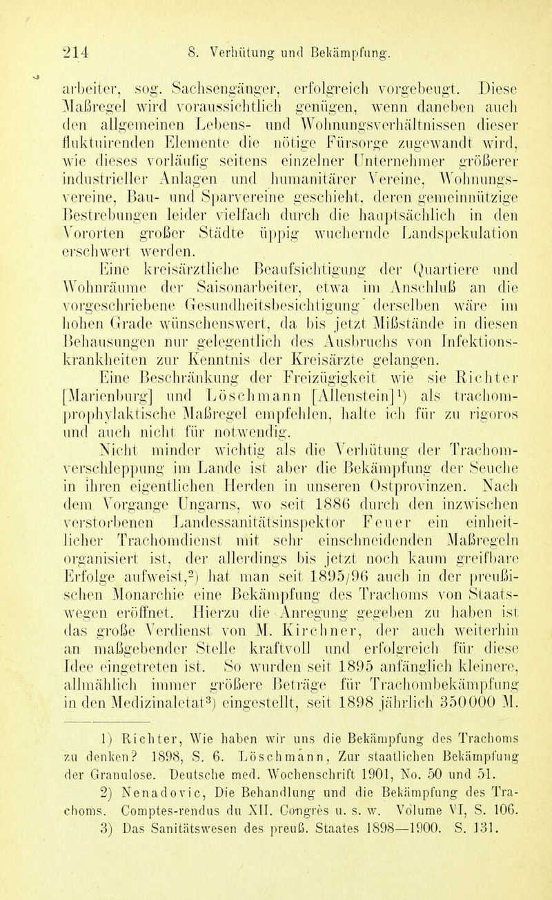 arbeiter, sog. Sachsengänger, erfolgreicli vorgebeugt. Diese Maßregel wird voraussichtlich genügen, wenn claneben auch den allgemeinen Lebens- und Wohnungsverhältnissen dieser fluktuirenden Elemente die nötige Fürsorge zugCAvandt wird, wie dieses vorläufig seitens einzelner LInternehmer größerer industrieller Anlagen und humanitärer Vereine, Wohnungs- vereine, Bau- und Sparvereine geschieht, deren gemeinnützige Bestrebungen leider vielfach durch die hauptsächlich in den Vororten großer Städte üppig wuchernde Landspekulation erschwert werden. Eine kreisärztliche Beaufsichtigung der Quartiere und Wohnräume der Saisonarbeiter, etwa im Anschluß an die vorgeschriebene Gesundlieitsbesichtigung derselben wäre im hohen Grade Avünschenswert, da bis jetzt Mißstände in diesen Behausungen nur gelegentlich des Ausbruchs von Infektions- krankheiten zur Kenntnis der Kreisärzte gelangen. Eine Beschränkung der Freizügigkeit wie sie Richter [Marienburg] und Lösch mann [Allenstein] ^) als trachom- prophylaktische Maßregel empfehlen, halte ich für zu rigoros und auch nicht für notwendig. Nicht minder wichtig als die A^erhütung der Trachom- verschleppung im Lande ist aber die Bekämpfung der Seuche in ihren eigentlichen Herden in unseren Ostprovinzen. Nach dem Vorgange Ungarns, wo seit 1886 durch den inzwischen verstorbenen Landessanitätsinspektor Feuer ein einheit- licher Trachomdienst mit sehr einschneidenden Maßregeln organisiert ist, der allerdings bis jetzt noch kaum greifbare Erfolge aufweist,-) hat man seit 1895/96 auch in der preußi- schen Monarchie eine Bekämpfung des Trachoms von Staats- wegen eröffnet. Hierzu die Anregung gegeben zu haben ist das große Verdienst von M. Kirchner, der auch weiterhin an maßgebender Stelle kraftvoll und erfolgreich für diese Idee eingetreten ist. So wurden seit 1895 anfänglich kleinere, allmählich immer größere Beträge für Trachombekämpfung in den Medizinaletat^) eingestellt, seit 1898 jährlich 350000 M. 1) Ricliter, Wie haben wir uns die Bekämpfung des Trachoms zu denken? 1898, S. 6. Löschmann, Zur staatlichen Bekämpfung der Granulöse. Deutsche med. Wochenschrift 1901, No. 50 und 51. 2) Nenadovic, Die Behandlung und die Bekämpfung des Tra- choms. Comptes-rendus du Xll. Co-ngres u. s. w. Volume VI, S. 106.