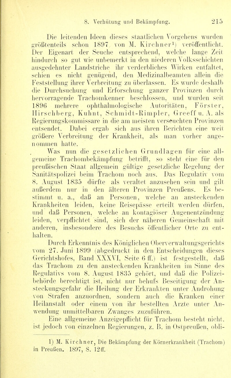 Die leiteiuleii Ideen dieses staatliclien Vorgehens wurden größtenteils schon 1897 von M. Kirchnerveröffentlicht. Der Eigenart der Seuche entsprechend, Avelche lange Zeit liindurch so gut wie unbemerkt in den niederen A^olksschicliten ausgedehnter Landstriche ihi- verderbliches Wirken entfaltet, schien es nicht genügend, den Medizinalbeamten allein die Feststellung ihrer Verbreitung zu überlassen. Es wurde desliaü) die Durchsuchung und Erforschung ganzer Provinzen durch hervorragende Trachomkenner beschlossen, und wurden seit 1896 mehrere ophthalmologische Autoritäten, Förster, Hirschberg, Kuhnt, Schmidt-Rimpler, Greeffn. A. als Regierungskommissare in die am meisten verseuchten Provinzen entsendet. Dabei ergab sich aus ihren Berichten eine weit größere Verbreitung der Krankheit, als man vorher ange- nommen hatte. Was nnn die gesetzlichen Grundlagen für eine all- gemeine Trachombekämpfung betrifft, so steht eine für den preußischen Staat allgemein gültige gesetzliche Regelung der Sanitätspolizei beim Trachom noch aus. Das Regulativ vom 8. August 1835 düi'fte als veraltet anzusehen sein und gilt außerdem nur in den älteren Provinzen Preußens. Es be- stinnnt u. a., daß an Personen, welche an ansteckenden Krankheiten leiden, keine Reisepässe erteilt werden dürfen, und daß Personen, w^elche an kontagiöser Augenentzündung leiden, verpflichtet sind, sich der näheren Gemeinschaft mit anderen, ins])esondere des Besuchs öffentlicher Orte zu ent- halten. Durch Erkenntnis des Königlichen Ol)erverwaltungsgerichts vom 27. Juni 1899 (abgedruckt in den Entscheidungen dieses Gerichtshofes, Band XXXVI, Seite 6 ff.) ist festgestellt, daß das Trachom zu den ansteckenden Krankheiten im Sinne des Regulativs vom 8. August 1835 gehört, und daß die Polizei- behörde berechtigt ist, nicht nur behufs Beseitigung der An- steckungsgefahr die Heilung der Erkrankten unter Androhung von Strafen anzuordnen, sondern aucli die Kranken einer Heilanstalt oder einem von iln' bestellten Arzte unter An- wendnng unmittel])aren Zwanges zuzuführen. Eine allgemeine Anzeigepflicht für Trachom Ijesteht nicht, ist jedoch von einzelnen Regierungen, z. B. in Ostpreußen, obli- 1) M. Kirchner, Die Bekämpfung der Körnerlirankheit (Trachom) in Preußen. 1897, S. 12 ff.