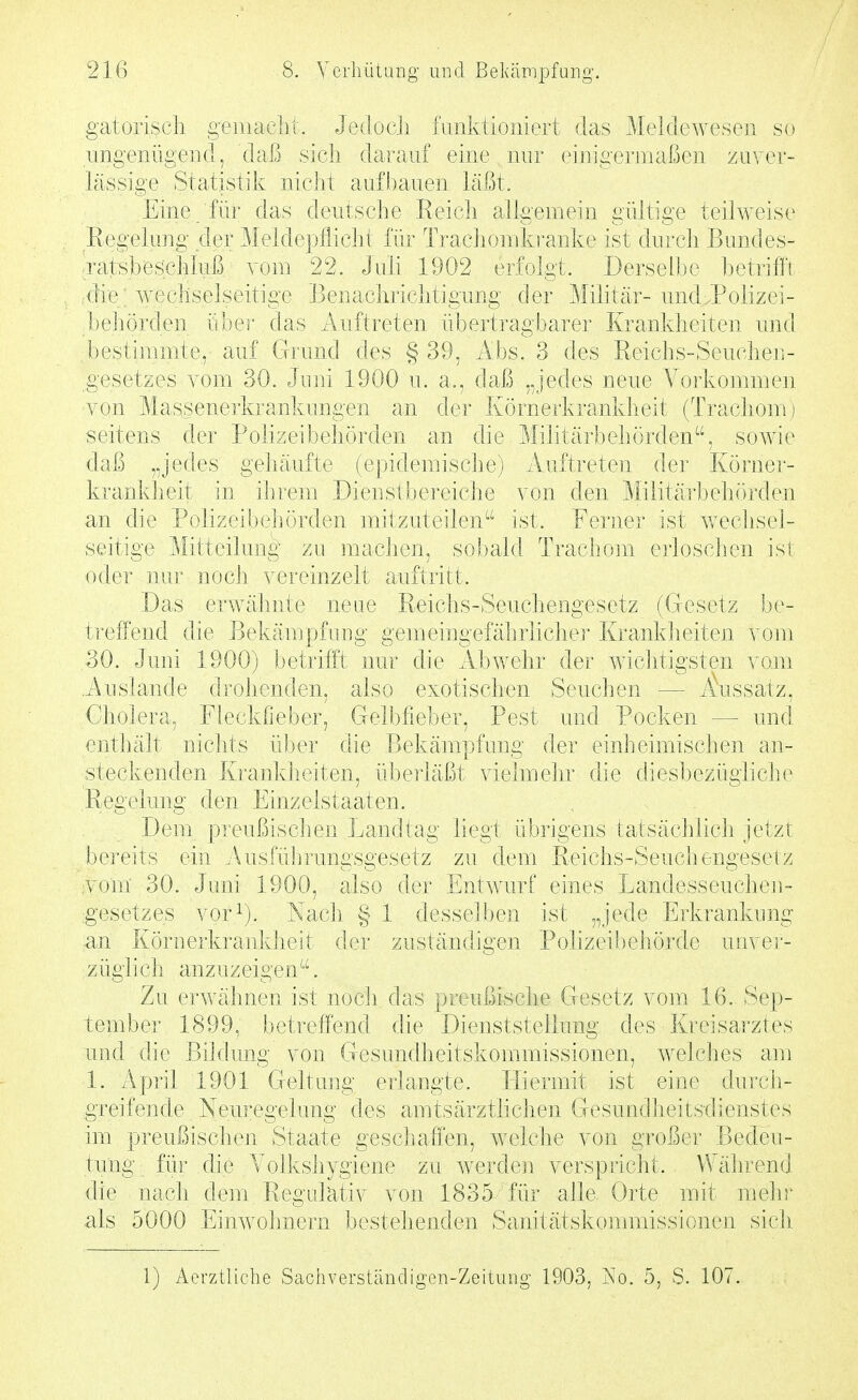 gatorisch geinaclit. Jeciocii fiuiktiomert das Meldewesen so imgenügeiid, daß sich darauf eine nur einigermaßen zuver- lässige Statistik nicht aufbauen läßt. Eine für das deutsche Reich aligemein gültige teilweise Regelung der Meldepflicht für Traciiomkranke ist durch Bundes- 'ratsbeschluß vom 22. Juli 1902 erfolgt. Derselbe betrifft die wechselseitige Benachrichtigung der Militär- und .Polizei- beliörden über das Auftreten übertragbarer Krankheiten und bestimmte, auf Grund des §39, Abs. 3 des Reichs-Seuchen- gesetzes vom 30. Jimi 1900 u. a., daß „jedes neue A^orkommen von Massenerkrankungen an der Körnerkrankheit (Tracliom i seitens der Polizeibehörden au die Militärbeliörden, soAvie daß „jedes gehäufte (epidemische) Auftreten der Körner- krankheit in ihrem Bienstbereiche von den Militäi'behörden an die Polizeibehörden mitzuteilen'- ist. Ferner ist v^ecliseJ- seitige Mitteilung zu machen, sobald Trachom erloschen ist oder nur noch vereinzelt auftritt. Das erAvähnte neue Reichs-Seuchengesetz (Gesetz be- ti'effend die Bekämpfung gemeingefährliche!* Krankheiten vom .30. Juni 1900) betrifft nur die Abwehr der wichtigsten vom .Auslande drohenden, also exotischen Seuchen — Aiissatz, Cholera, Fleckfieber, Gelbfieber, Pest und Pocken — und enthält nichts über die Bekämpfung der einheimischen an- steckenden Krankheiten, überläßt vielmehr die diesbezügliche Regelung den Einzelstaaten. Dem preußischen Landtag liegt übrigens tatsächlich jetzt !)e]-eits ein Ausführungsgesetz zu dem Reichs-Seuchengesetz ;Vom 30. Juni 1900, also der Entwurf eines Landesseuchen- gesetzes vor^). Nach. § 1 desselben ist „jede Erkrankung an Körnerkranidieit der zuständigen Polizeibehörde unver- zügli ch anz uz eigen . Zu erwähnen ist nocit das prcußisclie Gresetz vom 16. Sep- tember 1899, betreffend die Dienststellung des Kreisarztes und die Bildung von Gesundheitskommissionen, welches am 1. April 1901 Geltung erlangte. Hiermit ist eine durch- greifende Neuregelung des amtsärztlichen Gesutifliieitsrlienstes im preußischen Staate geschaffen, welche von großer Bedeu- tung für die Yolkshygiene zu werden verspricht. VVäiireniJ die nach dem Regulativ von 1835 für alle. Orte mit mein' als 5000 Einwolmern bestehenden Sanitätskommissionen sich 1) Aerztlicbe Sachverständigen-Zeitung 1903, ISo. 5, S. 107.