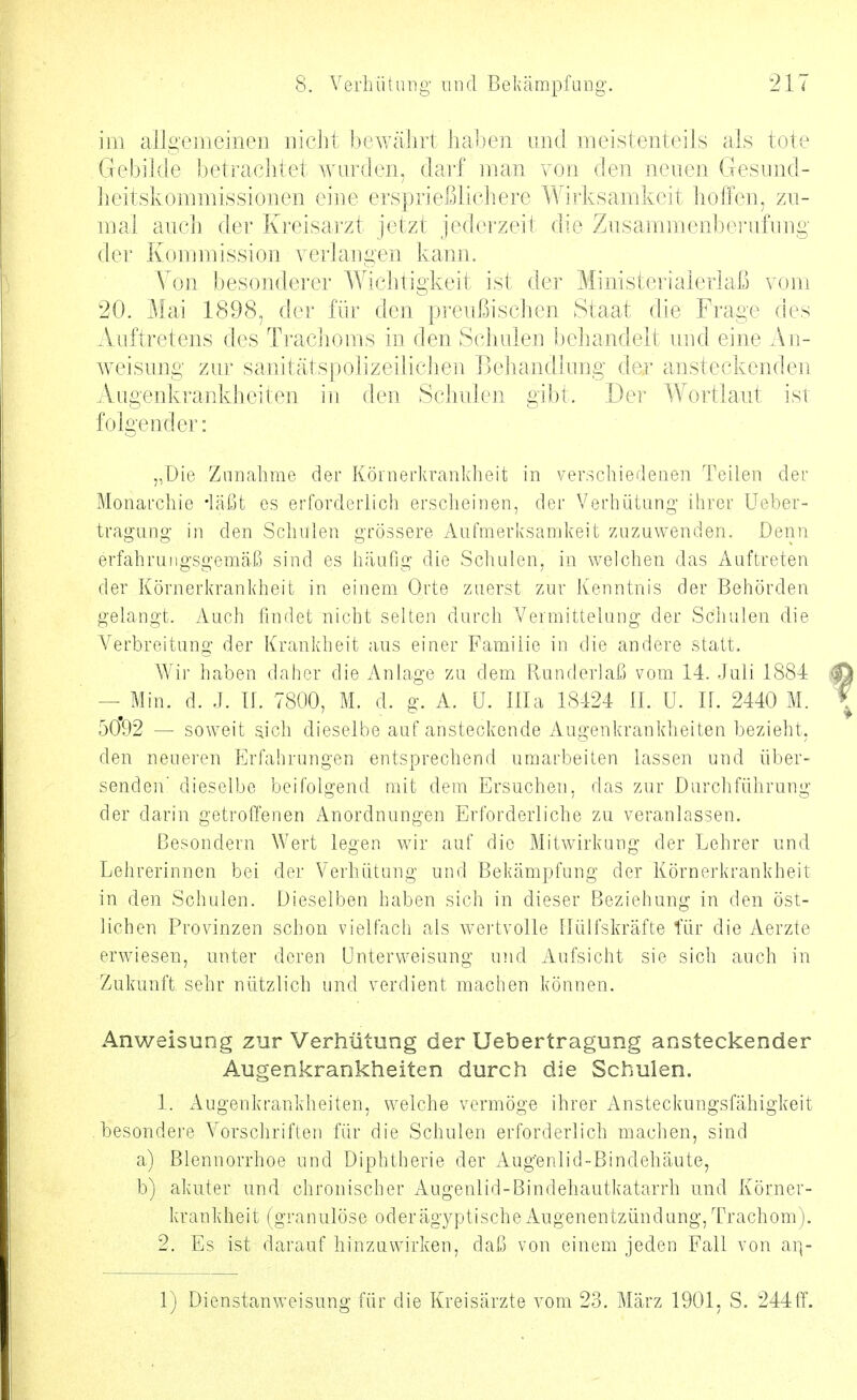 im allgemeinen nicht bewährt lialien \md meistenteils als tote Gebilde betraclitet wurden, dai'f man von den neuen Gesinid- lieitskommissioiien eine ersprießlichere AVii-ksamkeit hoffen, zu- mal auch der Kreisarzt jetzt jederzeit die Zusammenberufuug der Kommission verlangen kann. Von besonderer Wiclitigkeit ist der Ministerialerlaß vom 20. Mai 1898, der für den pi-eußischen Staat die Frage des Auftretens des Ti'aclioms in den Schulen behandelt und eine Au- weisung zur sanitätspolizeilicheu Behandlung der ansteckenden Augenkrankheiten in den Schulen gibt. Dei' Wortlaut ist folgender: „Die Zunahme der Körnerkrankheit in verschiedenen Teilen der Monarchie -läßt es erforderlich ersclieinen, der Verhütung ihrer Ueber- tragung- in den Schulen grössere Aufmerksamkeit zuzuwenden. Denn erfahrungsgemäß sind es häufig die Schulen, in welchen das Auftreten der Körnerkrankheit in einem Orte zuerst zur Kenntnis der Behörden gelangt. Auch findet nicht selten durch Vermittelung der .Schulen die Verbreitung der Krankheit aus einer Familie in die andere statt. Wii' haben daher die Anhage zu dem Runderlaß vom 14. Juli 1884 — Min. d. J. If. 7800, M. d. g. A. ü. lila 18424 II. U. IL 2440 M. 50*92 — soweit sich dieselbe auf ansteclvende Augenkrankheiten bezieht, den neueren Erfahrungen entsprechend umarbeiten lassen und über- senden' dieselbe beifolgend mit dem Ersuchen, das zur Durchführung der darin getroffenen Anordnungen Erforderliche zu veranlassen. ßesondern Wert legen wir auf die Mitwirkung der Lehrer und Lehrerinnen bei der Verhütung und Bekämpfung der Körnerkrankheit in den Schulen. Dieselben haben sich in dieser Beziehung in den öst- lichen Provinzen schon vielfach als Avertvolle tlülfskräfte für die Aerzte erwiesen, unter deren Unterweisung und Aufsicht sie sich auch in Zukunft sehr nützlich und verdient machen können. Anweisung zur Verhütung der Uebertragung ansteckender Augenkrankheiten durch die Schulen. 1. Augenkrankheiten, welche vermöge ihrer Ansteckungsfähigkeit besondere Vorschriften für die Schulen erforderlich machen, sind a) Blennorrhoe und Diphtherie der Aug'enlid-Bindehäute, b) akuter und chronischer Augenlid-Bindehautkatarrh und Körner- krankheit (granulöse oder ägyptische Augenentzündung, Trachom ). 2. Es ist darauf hinzuwirken, daß von einem jeden Fall von ai]- 1) Dienstanweisung für die Kreiscärzte vom 23. März 1901, S. 244tf.