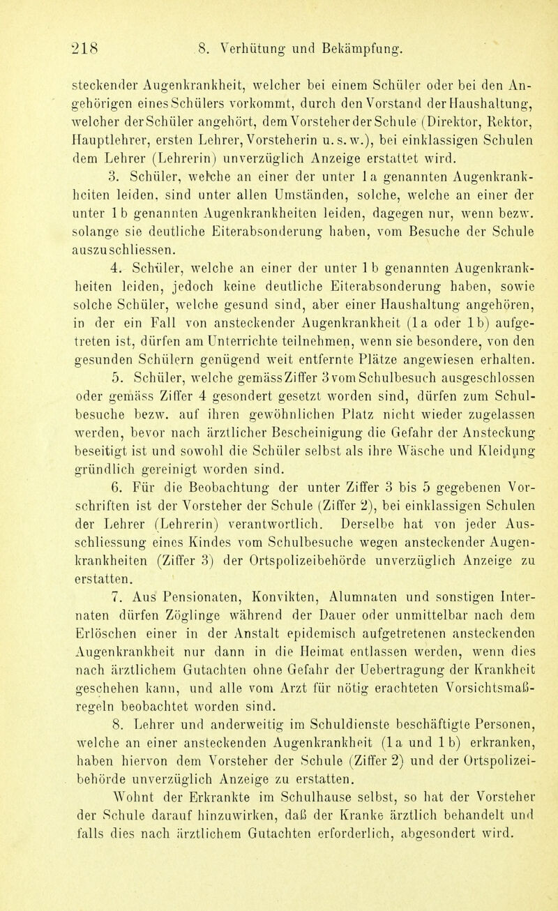 steckender Augenkrankheit, welcher bei einem Schüler oder bei den An- gehörigen eines Schülers vorkommt, durch den Vorstand der Haushaltung, welcher derSchüler angehört, dem Vorsteher der Schule (Direktor, Rektor, Hauptlehrer, ersten Lehrer, Vorsteherin u.s.w.), bei einklassigen Schulen dem Lehrer (Lehrerin) unverzüglich Anzeige erstattet wird. 3. Schüler, welche an einer der unter 1 a genannten Augenkrank- heiten leiden, sind unter allen Umständen, solche, welche an einer der unter 1 b genannten Augenkrankheiten leiden, dagegen nur, wenn bezw. solange sie deutliche Eiterabsonderung haben, vom Besuche der Schule auszuschliessen. 4. Schüler, welche an einer der unter 1 b genannten Augenkrank- heiten leiden, jedoch keine deutliche Eiterabsonderung haben, sowie solche Schüler, welche gesund sind, aber einer Haushaltung angehören, in der ein Fall von ansteckender Augenkrankheit (la oder Ib) aufge- treten ist, dürfen am Unterrichte teilnehmen, wenn sie besondere, von den gesunden Schülern genügend weit entfernte Plätze angewiesen erhalten. 5. Schüler, welche gemäss Ziffer 3 vom Schulbesuch ausgeschlossen oder gemäss Ziffer 4 gesondert gesetzt worden sind, dürfen zum Schul- besuche bezw. auf ihren gewöhnlichen Platz nicht wieder zugelassen werden, bevor nach ärztlicher Bescheinigung die Gefahr der Ansteckung beseitigt ist und sowohl die Schüler selbst als ihre Wäsche und Kleidung gründlich gereinigt worden sind. 6. Für die Beobachtung der unter Ziffer 3 bis 5 gegebenen Vor- schriften ist der Vorsteher der Schule (Ziffer 2), bei einklassigen Schulen der Lehrer (Lehrerin) verantwortlich. Derselbe hat von jeder Aus- schliessung eines Kindes vom Schulbesuche wegen ansteckender Augen- krankheiten (Ziffer 3) der Ortspolizeibehörde unverzüglich Anzeige zu erstatten. 7. Aus Pensionaten, Konvikten, Alumnaten und sonstigen Inter- naten dürfen Zöglinge während der Dauer oder unmittelbar nach dem Erlöschen einer in der Anstalt epidemisch aufgetretenen ansteckenden Augenkrankheit nur dann in die Heimat entlassen werden, wenn dies nach ärztlichem Gutachten ohne Gefahr der üebertragung der Krankheit geschehen kann, und alle vom Arzt für nötig erachteten Vorsichtsmaß- regeln beobachtet worden sind. 8. Lehrer und anderweitig im Schuldienste beschäftigte Personen, welche an einer ansteckenden Augenkrankheit (la und 1 b) erkranken, haben hiervon dem Vorsteher der Schule (Ziffer 2) und der Ortspolizei- behörde unverzüglich Anzeige zu erstatten. Wohnt der Erkrankte im Schulhause selbst, so hat der Vorsteher der Schule darauf hinzuwirken, daß der Kranke ärztlich behandelt und falls dies nach ärztlichem Gutachten erforderlich, abgesondert wird.