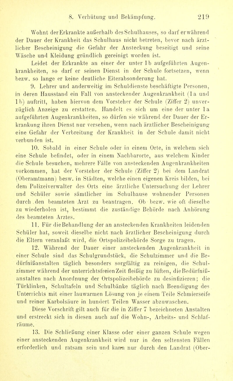 Wohnt devErla-ankte aul-jerhalb des Schulhauses, so darf er während der Dauer der Krankheit das Schulhaus nicht betreten, bevor nach ärzt- licher Bescheinigung die Gefahr der Ansteckung beseitigt und seine Wäsche und Kleidung gründlich gereinigt worden ist. Leidet der Erkrankte an einer der unter Ib aufgeführten Augen- krankheiten, so darf er seinen Dienst in der Schule fortsetzen, wenn bezw. so lange er keine deutliche Eiterabsonderung hat. 9. Lehrer und anderweitig im Schuldienste beschäftigte Personen, in deren Hausstand ein Fall von ansteckender Augenkrankheit (la und Ib) auftritt, haben hiervon dem Vorsteher der Schule (Ziffer 2) unver- züglich Anzeige zu erstatten. Handelt es sich um eine der unter la aufgeführten Augenkrankheiten, so dürfen sie während der Dauer der Er- krankung ihren Dienst nur versehen, wenn nach ärztlicher Bescheinigung eine Gefahr der Verbreitung der Krankheit in der Schule damit nicht verbunden ist. 10. Sobald in einer Schule oder in einem Orte, in welchem sich eine Schule befindet, oder in einem Nachbarorte, aus welchem Kinder die Schule besuchen, mehrere Fälle von ansteckenden Augenkrankheiten vorkommen, hat der Vorsteher der Schule (Ziffer 2) bei dem Landrat (Oberamtmann) besw. in Städten, welche einen eigenen Kreis bilden, bei dem Polizeiverw^alter des Orts eine ärztliche Untersuchung der Lehrer und Schüler sowie sämtlicher im Schulhause wohnender Personen durch.den beamteten Arzt zu beantragen. Ob bezw. wie oft dieselbe zu wiederholen ist, bestimmt die zuständige Behörde nach Anhörung des beamteten Arztes. 11. Für dieBehandlung der an ansteckenden Krankheiten leidenden Schüler hat, soweit dieselbe nicht nach ärztlicher Bescheinigung durch die Eltern veranlaßt wird, die Ortspolizeibehörde Sorge zu tragen. 12. Während der Dauer einer ansteckenden Augenkrankheit in einer Schule sind das Schulgrundstück, die Schulzimmer und die Be- dürfnißanstalten täglich besonders sorgfältig zu reinigen, die Schul- zimmer während der unterrichtsfreien Zeit fleißig zu lüften, dieBedürfniß- anstalten nach Anordnung der Ortspolizeibehörde zu desinfizieren; die Türklinken, Scliultafeln und Schulbänke täglich nach Beendigung des ünteriichls mit einer lauwarmen Lösung von je einem Teile Schmierseife und reiner Karbolsäure in hundert Teilen Wasser abzuwaschen. Diese Vorschrift gilt auch für die in Ziffer 7 bezeichneten Anstalten und erstreckt sich in diesen auch auf die Wohn-, Arbeits- und Schlaf- räume. 13. Die Schließung einer Klasse oder einer ganzen Schule wegen einer ansteckenden Augenkrankheit wird nur in den seltensten Fällen erforderlich und ratsam sein und kami nur durch den Landrat (Ober-