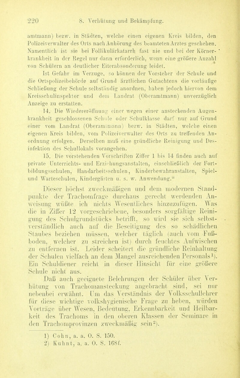 iimtmann) bezw. in Städten, welche einen eigenen Kreis bilden, den Polizeiverwalter des Orts nach Anliöriing des beamteten Arztes geschehen. Namentlich ist sie bei Follikulärkatarrh fast nie und bei der Körner- krankheit in der Regel nur dann erforderlich, wenn eine größere Anzahl von Schülern an deutlicher Eiterabsonderung leidet. Ist Gefahr im Verzuge, so können der Vorsteher der Schule und die Ortspolizeibehörde auf Grund ärztlichen Gutachtens die vorläufige Schließung der Schule selbständig anordnen, haben jedoch hiervon dem Kreisschulinspektor und dem Landrat (Oberamtmann) unverzüglich Anzeige zu erstatten. 14. Die \Yiedereröffnung einer wegen einer ansteckenden Augen- krankheit geschlossenen Schule oder Schulklasse darf nur auf Grund einer vom Landrat (Oberamimann) bezw. in Städten, welche einen eigenen Kreis bilden, vom Polizeiverwalter des Orts zu treffenden An- ordnung erfolgen. Derselben muß eine gründliche Reinigung und Des- infektion des Schullokals vorangehen. 15. Die vorstehenden Vorschriften Ziffer 1 bis 14 finden auch auf private Unterrichts- und Erzi'diungsanstalten, einschließlich der Fort- bildungsschulen, Handarbeitsschulen, Kinderbewahranstalten, Spiel- und AVarteschulen, Kindergärten u. s. w. Anwendung. Dieser höchst zweckmäßigen und dem modernen Stand- punkte der Traxdiomfrage durchaus gerecht werdenden An- weisung v/üßte ich nichts Wesentliches liinzuzufügen. Was die in Ziffer 12 vorgeschriebene, besonders sorgfähige Reini- gung des Schulgrimdstücks betrifft, so wird sie sich selbst- verständlich auch auf die Beseitigung des so schädlichen Staubes beziehen müssen, welcher täglich (auch vom -Fuß- boden, w^elcher zu streichen ist) durch feuchtes Aufwischen zu entfernen ist. Leider scheitert die gründliche Reinhaltung der Schulen vielfach an dem Mangel ausreichenden Personals^). Ein Schuldiener reicht in dieser Hinsicht für eine größere Schule nicht aus. Daß auch geeignete Belehrungen der Schüler über Ver- hütung von Trachomansteckung angebracht sind, sei nur nebenbei erwähnt. Um das Verständnis der Volksschullehrer für diese wnchtige volkshygienische Frage zu heben, würden Vorträge über Wesen, Bedeutung, Erkennbarkeit und tleilbar- keit des Trachoms in den oberen Klassen der Seminare in den Trachomprovinzen zw^eckmäßig sein-). 1) Cohn, a. a. 0. S. 150. 2) Kuhnt, a. a. 0. S, 168f.