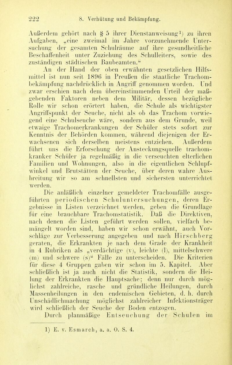 Außerdem gehört nach § 5 ihrer Dienstanweisung zu ihren Aufgaben, „eine zweimal im Jahre vorzunehmende Unter- suchung der gesamten Schulräume auf ihre gesundheitliche Beschaffenheit unter Zuziehung des Schulleiters, sowie des zuständigen städtischen ßaubeamten. An der Hand der oben erwähnten gesetzlichen Hilfs- mittel ist nun seit 1896 in Preußen die staathche Trachom- l)ekämpfung nachdrücklich in Angriff genommen worden. Und zwar erschien nach dem übereinstimmenden Urteil der maß- gebenden Faktoren neben dem Militär, dessen bezügliche Rolle wir schon erörtert haben, die Schule als wichtigster Angriffspunkt der Seuche, nicht als ob das Trachom vorwie- gend eine Schulseuche w^äre, sondern aus dem Grunde, weil etw^aige Trachomerkrankungen der Schüler stets sofort zur Kenntnis der Behörden kommen, während diejenigen der Er- wachsenen sich derselben meistens entziehen. Außerdem führt uns die Erforschung der Ansteckungsquelle trachom- kranker Scliüler ja regelmäßig in die verseuchten elterlichen Familien und Wolnumgen, also in die eigentlichen Schlupf- winkel und Brutstätten der Seuche, über deren wahre Aus- breitung wir so am schnellsten und sicliersten unterrichtet werden. Die anläßlich einzelner gemeldeter Trachom fälle ausge- führten periodischen Schuluntersuchungen, deren Er- gebnisse in Listen verzeichnet werden, geben die Grundlage für eine brauchbare Trachomstatistik. Daß die Direktiven, nach denen die Listen geführt werden sollen, vielfacli be- mängelt worden sind, haben wir schon erwähnt, auch Vor- schläge zur Verbesserung angegeben und nach Hirschberg geraten, die Erkrankten je nach dem Grade der Krankheit in 4 Rubriken als „verdächtige (v), leichte (1), mittelschwere (m) und schwere (s) Fälle zu unterscheiden. Die Kriterien für diese 4 Gruppen gaben wir schon im 5. Kapitel. Aber schließlich ist ja auch nicht die Statistik, sondern die Hei- lung der Erkrankten die Hauptsache; denn nur durch mög- lichst zahlreiche, rasche und gründliche Heilungen, durcli Massenheilungen in den endemischen Gebieten, d. h. durch Unschädlichmachung möglichst zahlreiclier Infektionsträger wird schließlich der Seuche der Boden entzogen. Durch planmäßige Entseuchung der Schulen im 1) E. V. Esmarch, a. a. 0. S. 4.