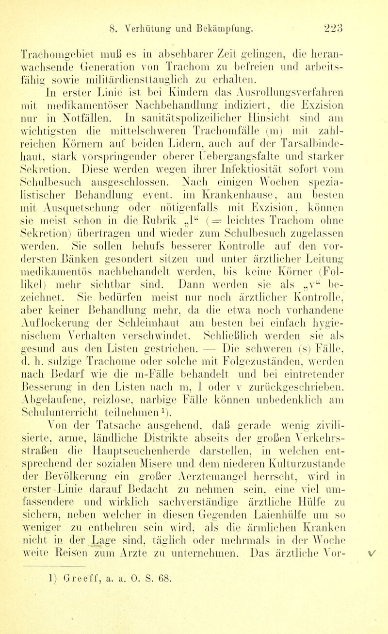 Trachoiiigebiet muß es in absehbarer Zeit gelingen, die heran- wachsende Generation von Trachom zu befreien und arl)eits- fähig sowie militärdiensttauglich zu erlialten. In erster Linie ist bei Kindern das Ausrollungsverfahren mit medikamentöser Nachbehandlung indiziert, die Exzision nur in Notfällen. In sanitätspolizeilicher HinsicJit sind am wichtigsten die mittelschweren Trachomfälle {m) mit zahl- reichen Körnern aut beiden Lidern, auch auf der Tarsalbinde- haut, stark vorspringender oberer üebergangsfalte und starker Sekretion. Diese werden wegen ihrer Infektiosität sofort vom Schulbesuch ausgeschlossen. Nach einigen Wochen spezia- listischer Beliandlung event. im Krankenhause, am ])esten mit Ausquetschung oder nötigenfalls mit Exzision, können sie meist schon in die Rubrik „1 (= leichtes Trachom ohne Sekretion) übertragen und wieder zum Schulbesuch zugelassen werden. Sie sollen behufs besserer Kontrolle auf den vor- dersten Bänken gesondert sitzen und unter ärztlicher Leitung medikamentös nach behandelt werden, bis keine Körner (Fol- likel) mehr sichtbar sind. Dann werden sie als „v be- zeiclmet. Sie bedürfen meist nur noch ärztlicher Kontrolle, aber keiner Behandlung mehr, da die etwa noch vorhandene Auflockerung der Schleimhaut am besten bei einfach hygie- niscliem Verhalten verschwindet. Schließlich werden sie als gesund aus den Listen gestrichen. — Die schweren (s) Fälle, d. h. sulzige Trachome oder solche mit Folgezuständen, werden nach Bedarf wie die m-Fälle behandelt und bei eintretender Besserung in den Listen nach m, 1 oder v zurückgeschrieben. Abgelaufene, reizlose, narbige Fälle können unbedenklich am Schulunterricht teilnehmen^). Von der Tatsache ausgehend, daß gerade wenig zivili- sierte, arme, ländliche Distrikte abseits der großen Verkehrs- straßen die ITauptseuchenherde darstellen, in welchen ent- sprechend der sozialen Misere und dem niederen Kulturzustande der Bevölkerung ein großer Aerztemangel herrsclit, wird in erster Linie darauf Bedacht zu ne-hmen sein, eine viel um- fassendere und wirklich sachverständige ärztliche Hülfe zu sichern, neben welcher in diesen Gegenden Laienhülfe um so weniger zu entbehren sein wird, als die ärmlichen Kranken nicht in der Lage sind, täglich oder mehrmals in der AVoche weite Reisen zum Arzte zu unternehmen. Das ärztliche Vor- v